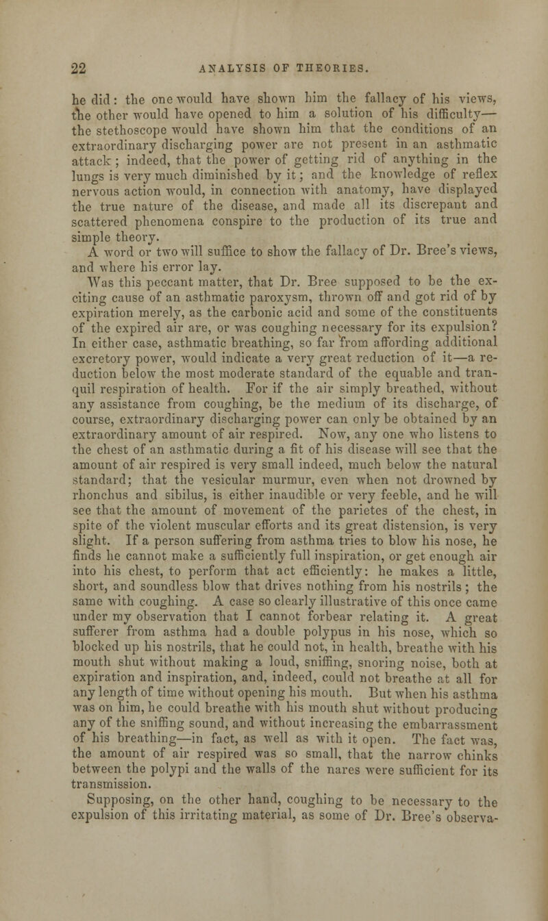 he did: the one would have shown him the fallacy of his views, the other would have opened to him a solution of his difficulty— the stethoscope would have shown him that the conditions of an extraordinary discharging power are not present in an asthmatic attack ; indeed, that the power of getting rid of anything in the lungs is very much diminished by it; and the knowledge of reflex nervous action would, in connection with anatomy, have displayed the true nature of the disease, and made all its discrepant and scattered phenomena conspire to the production of its true and simple theory. A word or two will suffice to show the fallacy of Dr. Bree's views, and where his error lay. Was this peccant matter, that Dr. Bree supposed to be the ex- citing cause of an asthmatic paroxysm, thrown off and got rid of by expiration merely, as the carbonic acid and some of the constituents of the expired air are, or was coughing necessary for its expulsion? In either case, asthmatic breathing, so far from affording additional excretory power, would indicate a very great reduction of it—a re- duction below the most moderate standard of the equable and tran- quil respiration of health. For if the air simply breathed, without any assistance from coughing, be the medium of its discharge, of course, extraordinary discharging power can only be obtained by an extraordinary amount of air respired. Now, any one who listens to the chest of an asthmatic during a fit of his disease will see that the amount of air respired is very small indeed, much below the natural standard; that the vesicular murmur, even when not drowned by rhonchus and sibilus, is either inaudible or very feeble, and he will see that the amount of movement of the parietes of the chest, in spite of the violent muscular efforts and its great distension, is very slight. If a person suffering from asthma tries to blow his nose, he finds he cannot make a sufficiently full inspiration, or get enough air into his chest, to perform that act efficiently: he makes a little, short, and soundless blow that drives nothing from his nostrils ; the same with coughing. A case so clearly illustrative of this once came under my observation that I cannot forbear relating it. A great sufferer from asthma had a double polypus in his nose, which so blocked up his nostrils, that he could not, in health, breathe with his mouth shut without making a loud, sniffing, snoring noise, both at expiration and inspiration, and, indeed, could not breathe at all for any length of time without opening his mouth. But when his asthma was on him, he could breathe with his mouth shut without producing any of the sniffing sound, and without increasing the embarrassment of his breathing—in fact, as well as with it open. The fact was, the amount of air respired was so small, that the narrow chinks between the polypi and the walls of the nares were sufficient for its transmission. Supposing, on the other hand, coughing to be necessary to the expulsion of this irritating material, as some of Dr. Bree's observa-