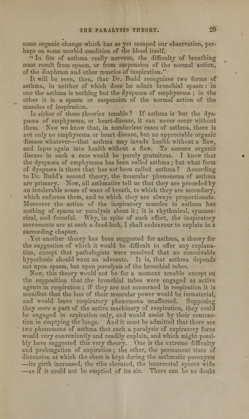 some organic change which has as yet escaped our observation, per- haps on some morbid condition of the blood itself.  In fits of asthma really nervous, the difficulty of breathing must result from spasm, or from suspension of the normal action, of the diaphram and other muscles of inspiration. It will be seen, then, that Dr. Budd recognizes two forms of asthma, in neither of which does he admit bronchial spasm : in one the asthma is nothing but the dyspnoea of emphysema ; in the other it is a spasm or suspension of the normal action of the muscles of inspiration. Is either of these theories tenable ? If asthma is but the dys- pnoea of emphysema, or heart-disease, it can never occur without them. Now we know that, in numberless cases of asthma, there is not only no emphysema or heart disease, but no appreciable organic disease whatever—that asthma may invade health without a flaw, and lapse again into health without a flaw. To assume organic disease in such a case would be purely gratuitous. I know that the dyspnoea of emphysema has been called asthma; but what form of dyspnoea is there that has not been called asthma ? According to Dr. Budd's second theory, the muscular phenomena of asthma are primary. Now, all asthmatics tell us that they are preceded by an intolerable sense of want of breath, to which they are secondary, which enforces them, and to which they are always proportionate. Moreover the action of the inspiratory muscles in asthma has nothing of spasm or paralysis about it; it is rhythmical, symmet- rical, and forceful. Why, in spite of such effort, the inspiratory movements are at such a dead-lock, I shall endeavour to explain in a succeeding chapter. Yet another theory has been suggested for asthma, a theory for the suggestion of which it would be difficult to offer any explana- tion, except that pathologists were resolved that no conceivable hypothesis should want an advocate. It is, that asthma depends not upon spasm, but upon paralysis of the bronchial tubes. Now, this theory would not be for a moment tenable except on the supposition that the bronchial tubes were engaged as active agents in respiration; if they are not concerned in respiration it is manifest that the loss of their muscular power would be immaterial, and would leave respiratory phenomena unaffected. Supposing they were a part of the active machinery of respiration, they could be engaged in expiration only, and would assist by their contrac- tion in emptying the lungs. And it must be admitted that there are two phenomena of asthma that such a paralysis of expiratory force would very conveniently and readily explain, and which might possi- bly have suggested this very theory. One is the extreme difficulty and prolongation of expiration; the other, the permanent state of distension at which the chest is kept during the asthmatic paroxysm —its girth increased, the ribs elevated, the intercostal spaces wide —as if it could not be emptied of its air. There can be no doubt