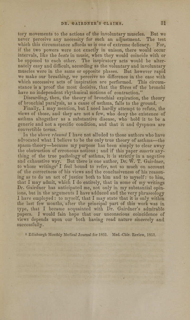 torv movements to the actions of the involuntary muscles. But we never perceive any necessity for such an adjustment. The test which this circumstance affords us is one of extreme delicacy. For, if the two powers were not exactly in unison, there would occur intervals, like the heats in music, when they would coincide with or be opposed to each other. The inspiratory acts would be alter- nately easy and difficult, according as the voluntary and involuntary muscles were in the same or opposite phases. But however rapid we make our breathing, we perceive no difference in the ease with which successive acts of inspiration are performed. This circum- stance is a proof the most decisive, that the fibres of the bronchi have no independent rhythmical motions of contraction. Discarding, then, the theory of bronchial expiration, the theory of bronchial paralysis, as a cause of asthma, falls to the ground. Finally, I may mention, but I need hardly attempt to refute, the views of those, and they are not a few, who deny the existence of asthma altogether as a substantive disease, who hold it to be a generic and not a specific condition, and that it and dyspnoea are convertible terms. In the above resume I have not alluded to those authors who have advocated what I believe to be the only true theory of asthma—the spasm-theory—because my purpose has been simply to clear away the obstruction of erroneous notions ; and if this paper asserts any- thing of the true pathology of asthma, it is strictly in a negative and exhaustive way. But there is one author, Dr. W. T. Gairdner, to whose writings1 I feel bound to refer, not so much on account of the correctness of his views and the conclusiveness of his reason- ing as to do an act of justice both to him and to myself: to him, that I may admit, which I do entirely, that in some of my writings Dr. Gairdner has anticipated me, not only in my substantial opin- ions, but in the arguments I have adduced and the very phraseology I have employed: to myself, that I may state that it is only within the last few months, after the principal part of this work was in type, that I became acquainted with Dr. Gairdner's admirable papers. I would fain hope that our unconscious coincidence of views depends upon our both having read nature sincerely and successfully. i Edinburgh Monthly Medical Journal for 1851. Med.-Chir. Review, 1853.