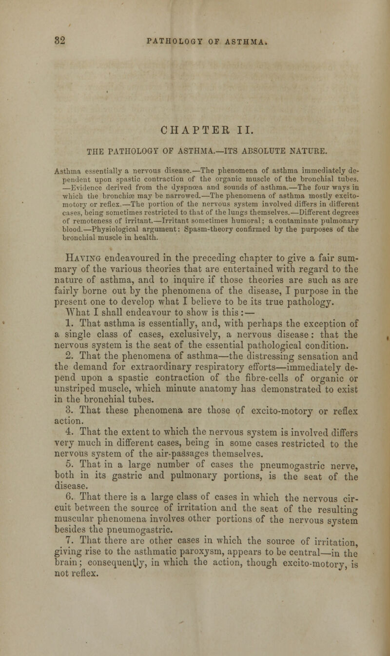 CHAPTER II. THE PATHOLOGY OF ASTHMA.—ITS ABSOLUTE NATURE. Asthma essentially a nervous disease.—The phenomena of asthma immediately de- pendent upon spastic contraction of the organic muscle of the bronchial tubes. —Evidence derived from the dyspnoea and sounds of asthma.—The four ways in which the bronchise may be narrowed.—The phenomena of asthma mostly excito- motory or reflex.—The portion of the nervous system involved differs in different cases, being sometimes restricted to that of the lungs themselves.—Different degrees of remoteness of irritant.—Irritant sometimes humoral; a contaminate pulmonary blood.—Physiological argument: Spasm-theory confirmed by the purposes of the bronchial muscle in health. Haying endeavoured in the preceding chapter to give a fair sum- mary of the various theories that are entertained with regard to the nature of asthma, and to inquire if those theories are such as are fairly borne out by the phenomena of the disease, I purpose in the present one to develop what I believe to be its true pathology. What I shall endeavour to show is this : — 1. That asthma is essentially, and, with perhaps the exception of a single class of cases, exclusively, a nervous disease: that the nervous system is the seat of the essential pathological condition. 2. That the phenomena of asthma—the distressing sensation and the demand for extraordinary respiratory efforts—immediately de- pend upon a spastic contraction of the fibre-cells of organic or unstriped muscle, which minute anatomy has demonstrated to exist in the bronchial tubes. 3. That these phenomena are those of excito-motory or reflex action. 4. That the extent to which the nervous system is involved differs very much in different cases, being in some cases restricted to the nervous system of the air-passages themselves. 5. That in a large number of cases the pneumogastric nerve, both in its gastric and pulmonary portions, is the seat of the disease. 6. That there is a large class of cases in which the nervous cir- cuit between the source of irritation and the seat of the resulting muscular phenomena involves other portions of the nervous system besides the pneumogastric. 7. That there are other cases in which the source of irritation giving rise to the asthmatic paroxysm, appears to be central—in the brain; consequently, in which the action, though excito-motory is not reflex.