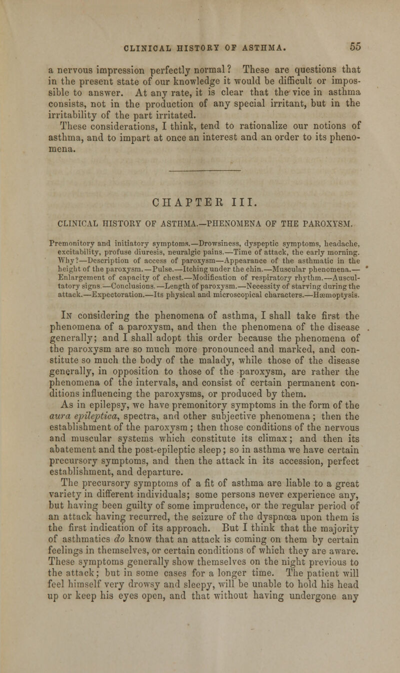 a nervous impression perfectly normal ? These are questions that in the present state of our knowledge it would be difficult or impos- sible to answer. At any rate, it is clear that the vice in asthma consists, not in the production of any special irritant, but in the irritability of the part irritated. These considerations, I think, tend to rationalize our notions of asthma, and to impart at once an interest and an order to its pheno- mena. CHAPTER III. CLINICAL HISTORY OP ASTHMA.—PHENOMENA OF THE PAROXYSM. Premonitory and initiatory symptoms.—Drowsiness, dyspeptic symptoms, headache, excitability, profuse diuresis, neuralgic pains.—Time of attack, the early morning. Why?—Description of access of paroxysm—Appearance of the asthmatic in the height of the paroxysm.—Pulse.—Itching under the chin.—Muscular phenomena.— Enlargement of capacity of chest.—Modification of respiratory rhythm.—Auscul- tatory signs.—Conclusions.—Length of paroxysm.—Necessity of starving during the attack.—Expectoration.—Its physical and microscopical characters.—Haemoptysis. In considering the phenomena of asthma, I shall take first the phenomena of a paroxysm, and then the phenomena of the disease generally; and I shall adopt this order because the phenomena of the paroxysm are so much more pronounced and marked, and con- stitute so much the body of the malady, while those of the disease generally, in opposition to those of the paroxysm, are rather the phenomena of the intervals, and consist of certain permanent con- ditions influencing the paroxysms, or produced by them. As in epilepsy, we have premonitory symptoms in the form of the aura epileptica, spectra, and other subjective phenomena; then the establishment of the paroxysm ; then those conditions of the nervous and muscular systems which constitute its climax; and then its abatement and the post-epileptic sleep; so in asthma we have certain precursory symptoms, and then the attack in its accession, perfect establishment, and departure. The precursory symptoms of a fit of asthma are liable to a great variety in different individuals; some persons never experience any, but having been guilty of some imprudence, or the regular period of an attack having recurred, the seizure of the dyspnoea upon them is the first indication of its approach. But I think that the majority of asthmatics do know that an attack is coming on them by certain feelings in themselves, or certain conditions of which they are aware. These symptoms generally show themselves on the night previous to the attack; but in some cases for a longer time. The patient will feel himself very drowsy and sleepy, will be unable to hold his head up or keep his eyes open, and that without having undergone any