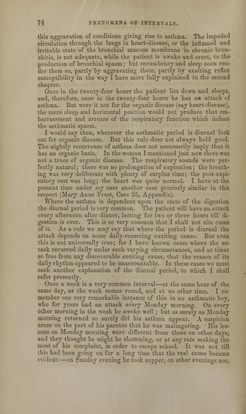 this aggravation of conditions giving rise to asthma. The impeded circulation through the lungs in heart-disease, or the inflamed and irritable state of the bronchial mucous membrane in chronic bron- chitis, is not adequate, while the patient is awake and erect, to the production of bronchial spasm; but recumbency and sleep soon ren- der them so, partly by aggravating them, partly by exalting reflex susceptibility in the way I have more fully explained in the second chapter. Once in the twenty-four hours the patient lies down and sleeps, and, therefore, once in the twenty-four hours he has as attack of asthma. But were it not for the organic disease (say heart-disease), the mere sleep and horizontal position would not produce that em- barrassment and arrears of the respiratory function which induce the asthmatic spasm. I would say then, wherever the asthmatic period is diurnal look out for organic disease. But this rule does not always hold good. The nightly recurrence of asthma does not necessarily imply that it has an organic basis. In the woman I mentioned just now there was not a trace of organic disease. The respiratory sounds were per- fectly natural; there was no prolongation of expiration; the breath- ing was very deliberate with plenty of surplus time; the post-expi- ratory rest was long; the heart was quite normal. I have at the present time under my care another case precisely similar in this respect (Mary Anne Frost, Case 25, Appendix). Where the asthma is dependent upon the state of the digestion the diurnal period is very common. The patient Avill have an attack every afternoon after dinner, lasting for two or three hours till di- gestion is over. This is so very common that I shall not cite cases of it. As a rule we may say that where the period is diurnal the attack depends on some daily-recurring exciting cause. But even this is not universally true; for I have known cases where the at- tack recurred daily under such varying circumstances, and at times so free from any discoverable exciting cause, that the reason of its daily rhythm appeared to be unaccountable. In these cases we must seek another explanation of the diurnal period, to which I shall refer presently. Once a week is a very common interval—at the same hour of the same day, as the week comes round, and at no other time. I re- member one very remarkable instance of this in an asthmatic boy, who for years had an attack every Monday morning. On every other morning in the week he awoke well; but as surely as Monday morning returned so surely did his asthma appear. A suspicion arose on the part of his parents that he was malingering. His les- sons on Monday morning were different from those on other days, and they thought he might be shamming, or at any rate making the most of his complaint, in order to escape school. It was not till this had been going on for a long time that the real cause became evident:—on Sunday evening he took supper, on other evenings not,
