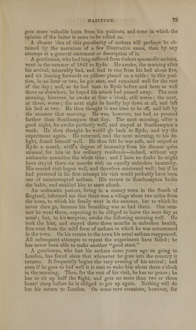 gets more valuable hints from his patients, and none in which the opinion of the latter' is more to be relied on. A clearer idea of this peculiarity of asthma will perhaps be ob- tained by the narration of a few illustrative cases, than by any attempt at a general statement or description of it. A gentleman, who had long suffered from violent spasmodic asthma, went in the summer of 1843 to Ryde. He awoke, the morning after his arrival, miserably bad, and had to rise from his bed about five, and sit leaning forwards on pillows placed on a table; in this posi- tion, in an hour or two, he got ease, and remained well for the rest of the day; and, as he had been to Ryde before and been as well there as elsewhere, he hoped his attack had passed away. The next morning, however, he awoke at four o 'clock, still worse; the next, at three, worse; the next night he hardly lay down at all, and left his bed at two. He then thought it was time to be off, and left by the steamer that morning. He was, hoAvever, too bad to proceed farther than Southampton that day. The next morning, after a good night, he awoke perfectly well, and stayed at Southampton a week. He then thought he would go back to Ryde, and try the experiment again. He returned, and the next morning, to his de- light, found himself well. He then felt he was safe, and stayed at Ryde a month, with*a degree of immunity from his disease quite unusual for him at his ordinary residence—indeed, without any asthmatic sensation the whole time; and I have no doubt he might have stayed there six months with an equally unbroken immunity. His second visit began well, and therefore continued well; but if he had persisted in his first attempt his visit would probably have been one of uninterrupted asthma. His return to Southampton broke the habit, and enabled him to start afresh. An asthmatic patient, living in a county town in the South of England,, informed me that there was a village about two miles from the town, to which his family went in the summer, but to which he never dare go, because his breathing was so bad there. One sum- mer he went there, expecting to be obliged to leave the next day as usual ; but, to his surprise, awoke the following morning well. He took the hint, and stayed there three months in unbroken health, free even from the mild form of asthma to which he was accustomed in the town. On his return to the town his usual asthma reappeared. All subsequent attempts to repeat the experiment have failed; he has never been able to make another good start. A gentleman, who lost his asthma some years ago on going to London, has found since that whenever he goes into the country it returns. It frequently begins the very evening of his arrival; and even if he goes to bed well it is sure to wake him about three o'clock in the morning, Then, for the rest of his visit, he has no peace; he has to sit up half the night, and gets no more than two or three hours' sleep before he is obliged to get up again. Nothing will do but his return to London. On some rare occasions, however, for