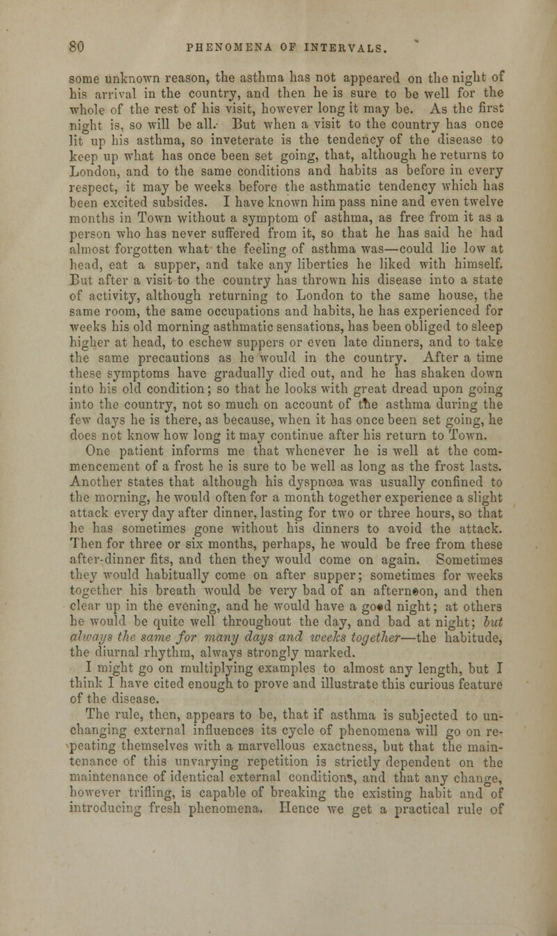 some unknown reason, the asthma has not appeared on the night of his arrival in the country, and then he is sure to be well for the whole of the rest of his visit, however long it may be. As the first night is, so will be all.- But when a visit to the country has once lit up his asthma, so inveterate is the tendency of the disease to keep up what has once been set going, that, although he returns to London, and to the same conditions and habits as before in every respect, it may be weeks before the asthmatic tendency which has been excited subsides. I have known him pass nine and even twelve months in Town without a symptom of asthma, as free from it as a person who has never suffered from it, so that he has said he had almost forgotten what the feeling of asthma was—could lie low at head, eat a supper, and take any liberties he liked with himself. But after a visit to the country has thrown his disease into a state of activity, although returning to London to the same house, the same room, the same occupations and habits, he has experienced for weeks his old morning asthmatic sensations, has been obliged to sleep higher at head, to eschew suppers or even late dinners, and to take the same precautions as he would in the country. After a time these symptoms have gradually died out, and he has shaken down into his old condition; so that he looks with great dread upon going into the country, not so much on account of ttie asthma during the few days he is there, as because, when it has once been set going, he does not know how long it may continue after his return to Town. One patient informs me that whenever he is well at the com- mencement of a frost he is sure to be well as long as the frost lasts. Another states that although his dyspnoea was usually confined to the morning, he would often for a month together experience a slight attack every day after dinner, lasting for two or three hours, so that he has sometimes gone without his dinners to avoid the attack. Then for three or six months, perhaps, he would be free from these after-dinner fits, and then they would come on again. Sometimes they would habitually come on after supper; sometimes for weeks together his breath would be very bad of an afterneon, and then clear up in the evening, and he would have a go«d night; at others he would be quite well throughout the day, and bad at night; but aJ/vays the same for many days and iveelcs together—the habitude, the diurnal rhythm, always strongly marked. I might go on multiplying examples to almost any length, but I think I have cited enough to prove and illustrate this curious feature of the disease. The rule, then, appears to be, that if asthma is subjected to un- changing external influences its cycle of phenomena will go on re- peating themselves with a marvellous exactness, but that the main- tenance of this unvarying repetition is strictly dependent on the maintenance of identical external conditions, and that any chancre, however trifling, is capable of breaking the existing habit and of introducing fresh phenomena. Hence we get a practical rule of