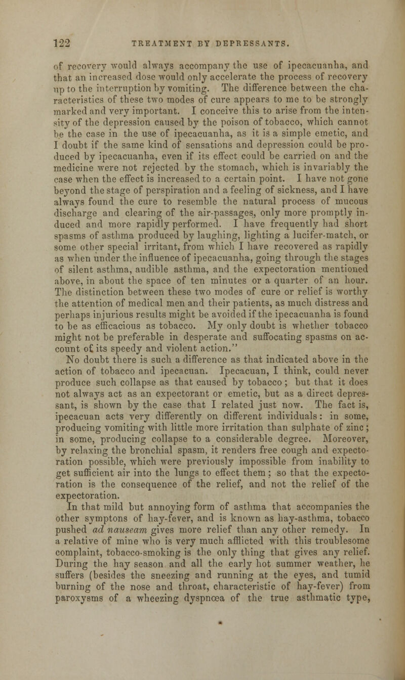 of recovery would always accompany the use of ipecacuanha, and that an increased dose would only accelerate the process of recovery up to the interruption hy vomiting. The difference between the cha- racteristics of these two modes of cure appears to me to be strongly marked and very important. I conceive this to arise from the inten- sity of the depression caused by the poison of tobacco, which cannot be the case in the use of ipecacuanha, as it is a simple emetic, and I doubt if the same kind of sensations and depression could be pro- duced by ipecacuanha, even if its effect could be carried on and the medicine were not rejected by the stomach, which is invariably the case when the effect is increased to a certain point. I have not gone beyond the stage of perspiration and a feeling of sickness, and I have always found the cure to resemble the natural process of mucous discharge and clearing of the air-passages, only more promptly in- duced and more rapidly performed. I have frequently had short spasms of asthma produced by laughing, lighting a lucifer-match, or some other special irritant, from which I have recovered as rapidly as when under the influence of ipecacuanha, going through the stages of silent asthma, audible asthma, and the expectoration mentioned above, in about the space of ten minutes or a quarter of an hour. The distinction between these two modes of cure or relief is worthy the attention of medical men and their patients, as much distress and perhaps injurious results might be avoided if the ipecacuanha is found to be as efficacious as tobacco. My only doubt is whether tobacco might not be preferable in desperate and suffocating spasms on ac- count o£ its speedy and violent action. No doubt there is such a difference as that indicated above in the action of tobacco and ipecacuan. Ipecacuan, I think, could never produce such collapse as that caused by tobacco; but that it does not always act as an expectorant or emetic, but as a direct depres- sant, is shown by the case that I related just now. The fact is, ipecacuan acts very differently on different individuals: in some, producing vomiting with little more irritation than sulphate of zinc ; in some, producing collapse to a considerable degree. Moreover, by relaxing the bronchial spasm, it renders free cough and expecto- ration possible, which were previously impossible from inability to get sufficient air into the lungs to effect them ; so that the expecto- ration is the consequence of the relief, and not the relief of the expectoration. In that mild but annoying form of asthma that accompanies the other symptons of hay-fever, and is known as hay-asthma, tobacco pushed ad nauseam gives more relief than any other remedy. In a relative of mine who is very much afflicted with this troublesome complaint, tobacco-smoking is the only thing that gives any relief. During the hay season and all the early hot summer weather, he suffers (besides the sneezing and running at the eyes, and tumid burning of the nose and throat, characteristic of hay-fever) from paroxysms of a wheezing dyspnoea of the true asthmatic type,