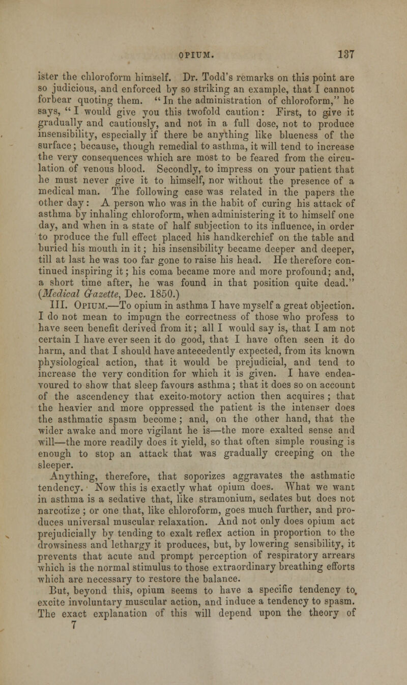 ister the chloroform himself. Dr. Todd's remarks on this point are so judicious, and enforced by so striking an example, that I cannot forbear quoting them.  In the administration of chloroform, he says,  I would give you this twofold caution: First, to give it gradually and cautiously, and not in a full dose, not to produce insensibility, especially if there be anything like blueness of the surface; because, though remedial to asthma, it will tend to increase the very consequences which are most to be feared from the circu- lation of venous blood. Secondly, to impress on your patient that he must never give it to himself, nor without the presence of a medical man. The following case was related in the papers the other day: A person who was in the habit of curing his attack of asthma by inhaling chloroform, when administering it to himself one day, and when in a state of half subjection to its influence, in order to produce the full effect placed his handkerchief on the table and buried his mouth in it; his insensibility became deeper and deeper, till at last he was too far gone to raise his head. He therefore con- tinued inspiring it; his coma became more and more profound; and, a short time after, he was found in that position quite dead. {Medical Gazette, Dec. 1850.) III. Opium.—To opium in asthma I have myself a great objection. I do not mean to impugn the correctness of those who profess to have seen benefit derived from it; all I would say is, that I am not certain I have ever seen it do good, that I have often seen it do harm, and that I should have antecedently expected, from its known physiological action, that it would be prejudicial, and tend to increase the very condition for which it is given. I have endea- voured to show that sleep favours asthma ; that it does so on account of the ascendency that excito-motory action then acquires ; that the heavier and more oppressed the patient is the intenser does the asthmatic spasm become ; and, on the other hand, that the wider awake and more vigilant he is—the more exalted sense and will—the more readily does it yield, so that often simple rousing is enough to stop an attack that was gradually creeping on the sleeper. Anything, therefore, that soporizes aggravates the asthmatic tendency. Now this is exactly what opium does. What we want in asthma is a sedative that, like stramonium, sedates but does not narcotize ; or one that, like chloroform, goes much further, and pro- duces universal muscular relaxation. And not only does opium act prejudicially by tending to exalt reflex action in proportion to the drowsiness and lethargy it produces, but, by lowering sensibility, it prevents that acute and prompt perception of respiratory arrears which is the normal stimulus to those extraordinary breathing efforts which are necessary to restore the balance. But, beyond this, opium seems to have a specific tendency to, excite involuntary muscular action, and induce a tendency to spasm. The exact explanation of this will depend upon the theory of 7