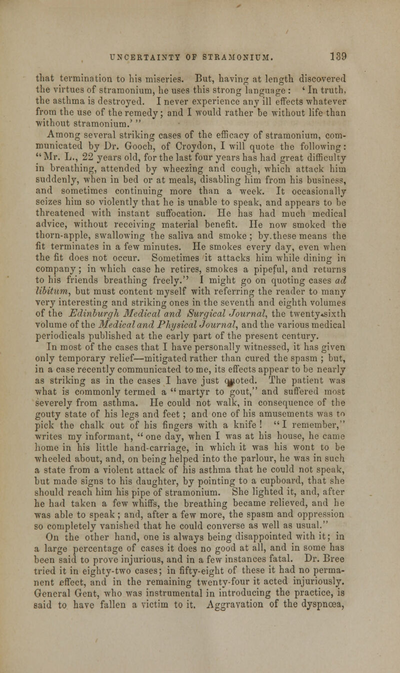 that termination to his miseries. But, having at length discovered the virtues of stramonium, he uses this strong language : 4 In truth, the asthma is destroyed. I never experience any 111 effects -whatever from the use of the remedy; and I would rather be without life than without stramonium.'  Among several striking cases of the efficacy of stramonium, com- municated by Dr. Gooch, of Croydon, I will quote the following :  Mr. L., 22 years old, for the last four years has had great difficulty in breathing, attended by wheezing and cough, which attack him suddenly, when in bed or at meals, disabling him from his business, and sometimes continuing more than a week. It occasionally seizes him so violently that he is unable to speak, and appears to be threatened with instant suffocation. He has had much medical advice, without receiving material benefit. He now smoked the thorn-apple, swallowing the saliva and smoke; by.these means the fit terminates in a few minutes. He smokes every day, even when the fit does not occur. Sometimes it attacks him while dining in company; in which case he retires, smokes a pipeful, and returns to his friends breathing freely.'' I might go on quoting cases ad libitum, but must content myself with referring the reader to many very interesting and striking ones in the seventh and eighth volumes of the Edinburgh Medical and Surgical Journal, the twenty«sixth volume of the Medical and Physical Journal, and the various medical periodicals published at the early part of the present century. In most of the cases that I have personally witnessed, it has given only temporary relief—mitigated rather than cured the spasm ; but, in a case recently communicated to me, its effects appear to be nearly as striking as in the cases I have just ojioted. The patient was what is commonly termed a martyr to gout, and suffered most severely from asthma. He could not walk, in consequence of the gouty state of his legs and feet ; and one of his amusements was to pick the chalk out of his fingers with a knife! I remember, writes my informant,  one day, when I was at his house, he came home in his little hand-carriage, in which it was his wont to be wheeled about, and, on being helped into the parlour, he was in such a state from a violent attack of his asthma that he could not speak, but made signs to his daughter, by pointing to a cupboard, that she should reach him his pipe of stramonium. She lighted it, and, after he had taken a few whiffs, the breathing became relieved, and he was able to speak; and, after a few more, the spasm and oppression so completely vanished that he could converse as well as usual. On the other hand, one is always being disappointed with it; in a large percentage of cases it does no good at all, and in some has been said to prove injurious, and in a few instances fatal. Dr. Bree tried it in eighty-two cases; in fifty-eight of these it had no perma- nent effect, and in the remaining twenty-four it acted injuriously. General Gent, who was instrumental in introducing the practice, is said to have fallen a victim to it. Aggravation of the dyspncea,