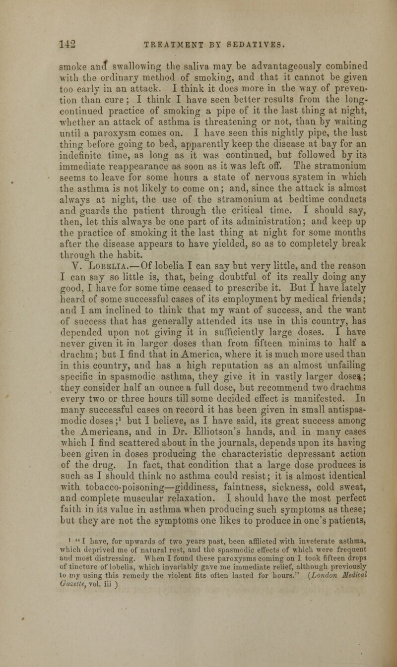 smoke anct swallowing the saliva may be advantageously combined with the ordinary method of smoking, and that it cannot be given too early in an attack. I think it does more in the way of preven- tion than cure; I think I have seen better results from the long- continued practice of smoking a pipe of it the last thing at night, whether an attack of asthma is threatening or not, than by waiting until a paroxysm comes on. I have seen this nightly pipe, the last thing before going to bed, apparently keep the disease at bay for an indefinite time, as long as it was continued, but followed by its immediate reappearance as soon as it was left off. The stramonium seems to leave for some hours a state of nervous system in which the asthma is not likely to come on; and, since the attack is almost always at night, the use of the stramonium at bedtime conducts and guards the patient through the critical time. I should say, then, let this always be one part of its administration; and keep up the practice of smoking it the last thing at night for some months after the disease appears to have yielded, so as to completely break through the habit. V. Lobelia.—Of lobelia I can say but very little, and the reason I can say so little is, that, being doubtful of its really doing any good, I have for some time ceased to prescribe it. But I have lately heard of some successful cases of its employment by medical friends; and I am inclined to think that my want of success, and the want of success that has generally attended its use in this country, has depended upon not giving it in sufficiently large doses. I have never given it in larger doses than from fifteen minims to half a drachm; but I find that in America, where it is much more used than in this country, and has a high reputation as an almost unfailing specific in spasmodic asthma, they give it in vastly larger doses; they consider half an ounce a full dose, but recommend two drachms every two or three hours till some decided effect is manifested. In many successful cases on record it has been given in small antispas- modic doses ;J but I believe, as I have said, its great success among the Americans, and in Dr. Elliotson's hands, and in many cases which I find scattered about in the journals, depends upon its having been given in doses producing the characteristic depressant action of the drug. In fact, that condition that a large dose produces is such as I should think no asthma could resist; it is almost identical with tobacco-poisoning—giddiness, faintness, sickness, cold sweat, and complete muscular relaxation. I should have the most perfect faith in its value in asthma when producing such symptoms as these; but they are not the symptoms one likes to produce in one's patients, 1  I have, for upwards of two years past, been afflicted with inveterate asthma, which deprived me of natural rest, and the spasmodic eifects of which were frequent and most distressing. When I found these paroxysms coming on I took fifteen drops of tincture of lobelia, which invariably gave me immediate relief, although previously to my using this remedy the violent fits often lasted for hours. (London Medical Gazette, vol. iii )