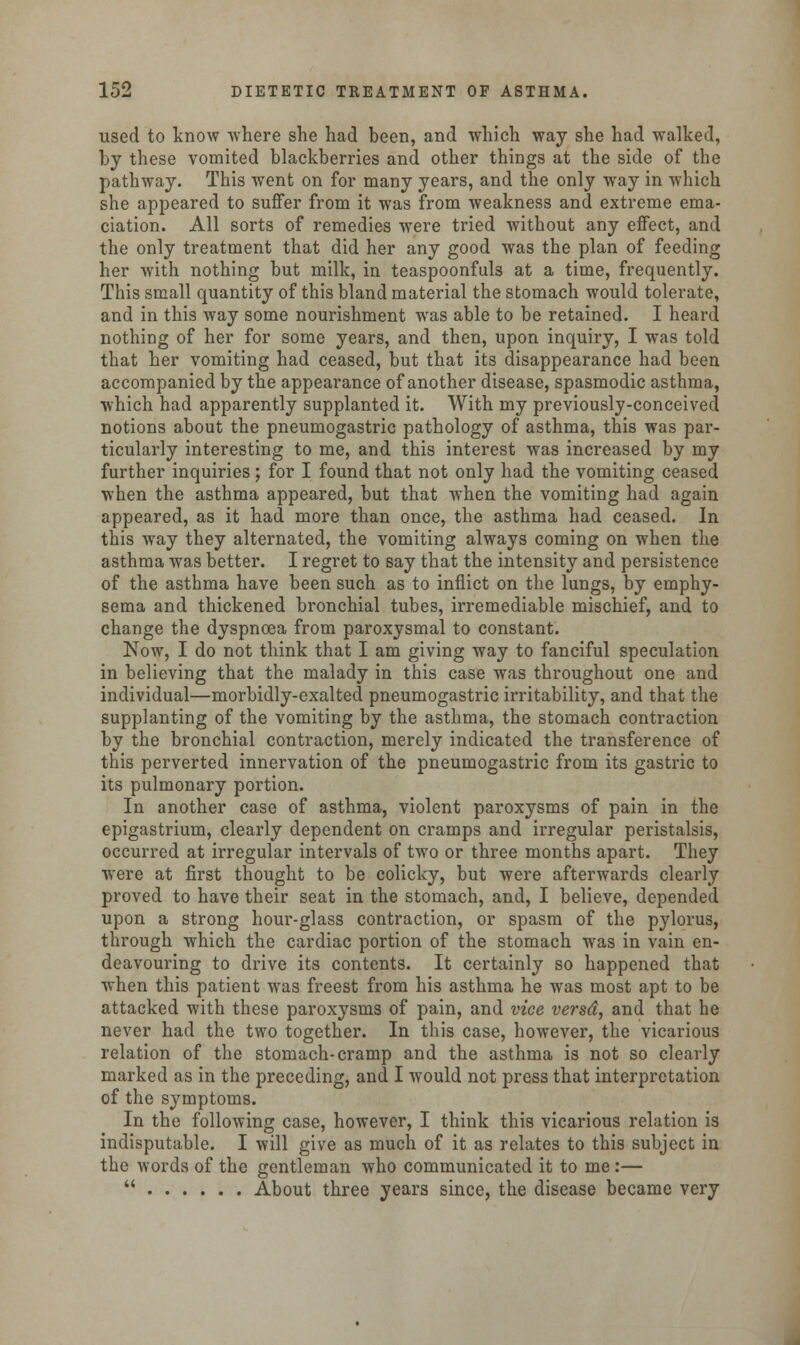 used to know where she had been, and which way she had walked, by these vomited blackberries and other things at the side of the pathway. This went on for many years, and the only way in which she appeared to suffer from it was from weakness and extreme ema- ciation. All sorts of remedies were tried without any effect, and the only treatment that did her any good was the plan of feeding her with nothing but milk, in teaspoonfuls at a time, frequently. This small quantity of this bland material the stomach would tolerate, and in this way some nourishment was able to be retained. I heard nothing of her for some years, and then, upon inquiry, I was told that her vomiting had ceased, but that its disappearance had been accompanied by the appearance of another disease, spasmodic asthma, which had apparently supplanted it. With my previously-conceived notions about the pneumogastric pathology of asthma, this was par- ticularly interesting to me, and this interest was increased by my further inquiries; for I found that not only had the vomiting ceased when the asthma appeared, but that when the vomiting had again appeared, as it had more than once, the asthma had ceased. In this way they alternated, the vomiting always coming on when the asthma was better. I regret to say that the intensity and persistence of the asthma have been such as to inflict on the lungs, by emphy- sema and thickened bronchial tubes, irremediable mischief, and to change the dyspnoea from paroxysmal to constant. Now, I do not think that I am giving way to fanciful speculation in believing that the malady in this case was throughout one and individual—morbidly-exalted pneumogastric irritability, and that the supplanting of the vomiting by the asthma, the stomach contraction by the bronchial contraction, merely indicated the transference of this perverted innervation of the pneumogastric from its gastric to its pulmonary portion. In another case of asthma, violent paroxysms of pain in the epigastrium, clearly dependent on cramps and irregular peristalsis, occurred at irregular intervals of two or three months apart. They were at first thought to be colicky, but were afterwards clearly proved to have their seat in the stomach, and, I believe, depended upon a strong hour-glass contraction, or spasm of the pylorus, through which the cardiac portion of the stomach was in vain en- deavouring to drive its contents. It certainly so happened that when this patient was freest from his asthma he was most apt to be attacked with these paroxysms of pain, and vice versd, and that he never had the two together. In this case, however, the vicarious relation of the stomach-cramp and the asthma is not so clearly marked as in the preceding, and I would not press that interpretation of the symptoms. In the following case, however, I think this vicarious relation is indisputable. I will give as much of it as relates to this subject in the words of the gentleman who communicated it to me :—  About three years since, the disease became very