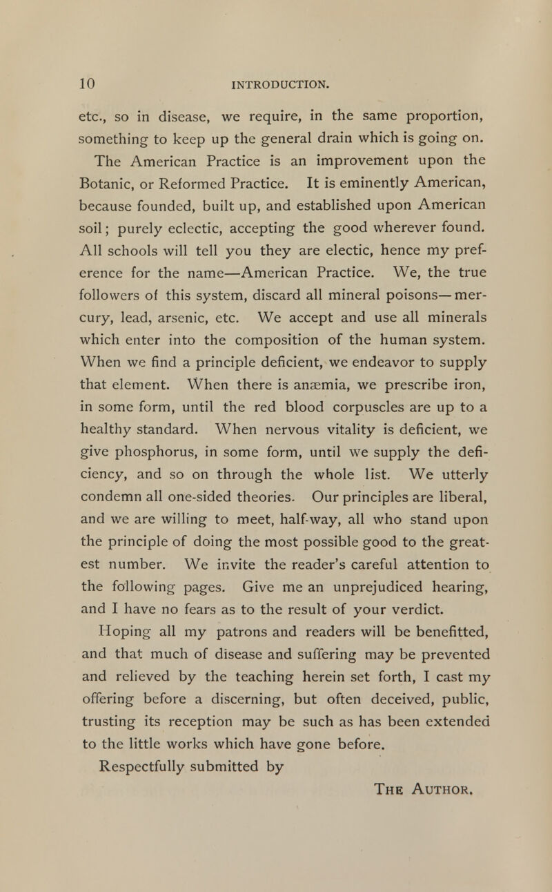 etc., SO in disease, we require, in the same proportion, something to keep up the general drain which is going on. The American Practice is an improvement upon the Botanic, or Reformed Practice. It is eminently American, because founded, built up, and established upon American soil; purely eclectic, accepting the good wherever found. All schools will tell you they are electic, hence my pref- erence for the name—American Practice. We, the true followers of this system, discard all mineral poisons— mer- cury, lead, arsenic, etc. We accept and use all minerals which enter into the composition of the human system. When we find a principle deficient, we endeavor to supply that element. When there is anaemia, we prescribe iron, in some form, until the red blood corpuscles are up to a healthy standard. When nervous vitality is deficient, we give phosphorus, in some form, until we supply the defi- ciency, and so on through the whole list. We utterly condemn all one-sided theories. Our principles are liberal, and we are willing to meet, half-way, all who stand upon the principle of doing the most possible good to the great- est number. We invite the reader's careful attention to the following pages. Give me an unprejudiced hearing, and I have no fears as to the result of your verdict. Hoping all my patrons and readers will be benefitted, and that much of disease and suffering may be prevented and relieved by the teaching herein set forth, I cast my offering before a discerning, but often deceived, public, trusting its reception may be such as has been extended to the little works which have gone before. Respectfully submitted by The Author.