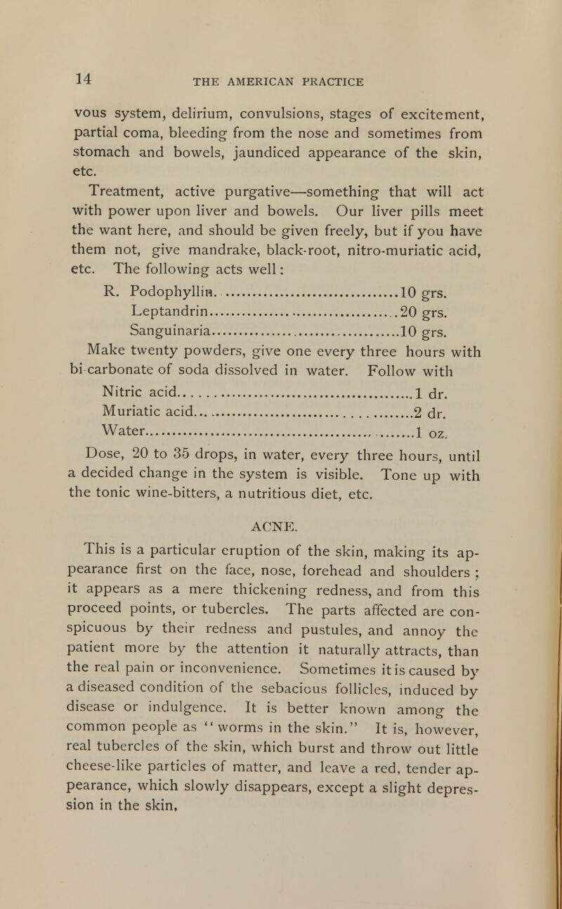 vous system, delirium, convulsions, stages of excitement, partial coma, bleeding from the nose and sometimes from stomach and bowels, jaundiced appearance of the skin, etc. Treatment, active purgative—something that will act with power upon liver and bowels. Our liver pills meet the want here, and should be given freely, but if you have them not, give mandrake, black-root, nitro-muriatic acid, etc. The following acts well: R. Podophyllin. 10 grs. Leptandrin .20 grs. Sanguinaria 10 grs. Make twenty powders, give one every three hours with bi carbonate of soda dissolved in water. Follow with Nitric acid 1 dr. Muriatic acid 2 dr. Water 1 oz. Dose, 20 to 35 drops, in water, every three hours, until a decided change in the system is visible. Tone up with the tonic wine-bitters, a nutritious diet, etc. ACNE. This is a particular eruption of the skin, making its ap- pearance first on the face, nose, forehead and shoulders ; it appears as a mere thickening redness, and from this proceed points, or tubercles. The parts affected are con- spicuous by their redness and pustules, and annoy the patient more by the attention it naturally attracts, than the real pain or inconvenience. Sometimes it is caused by a diseased condition of the sebacious follicles, induced by disease or indulgence. It is better known among the common people as worms in the skin. It is, however, real tubercles of the skin, which burst and throw out little cheese-like particles of matter, and leave a red, tender ap- pearance, which slowly disappears, except a slight depres- sion in the skin,