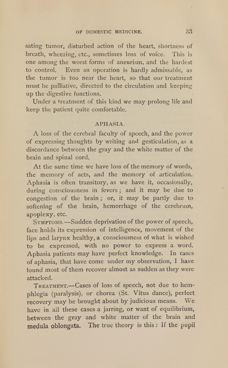 sating tumor, disturbed action of the heart, shortness of breath, wheezing, etc., sometimes loss of voice. This is one among the worst forms of aneurism, and the hardest to control. Even an operation is hardly admissable, as the tumor is too near the heart, so that our treatment must be palliative, directed to the circulation and keeping up the digestive functions. Under a treatment of this kind we may prolong life and keep the patient quite comfortable. APHASIA. A loss of the cerebral faculty of speech, and the power of expressing thoughts by writing and gesticulation, as a discordance between the gray and the white matter of the brain and spinal cord. At the same time we have loss of the memory of words, the memory of acts, and the memory of articulation. Aphasia is often transitory, as we have it, occasionally, during consciousness in fevers ; and it may be due to congestion of the brain ; or, it may be partly due to softening of the brain, hemorrhage of the cerebrum, apoplexy, etc. Symptoms.—Sudden deprivation of the power of speech, face holds its expression of intelligence, movement of the lips and larynx healthy, a consciousness of what is wished to be expressed, with no power to express a word. Aphasia patients may have perfect knowledge. In cases of aphasia, that have come under my observation, I have found most of them recover almost as sudden as they were attacked. Tkeatment.—Cases of loss of speech, not due to hem- phlegia (paralysis), or chorea (St. Vitus dance), perfect recovery may be brought about by judicious means. We have in all these cases a jarring, or want of equilibrium, between the gray and white matter of the brain and medula oblongata. The true theory is this : If the pupil