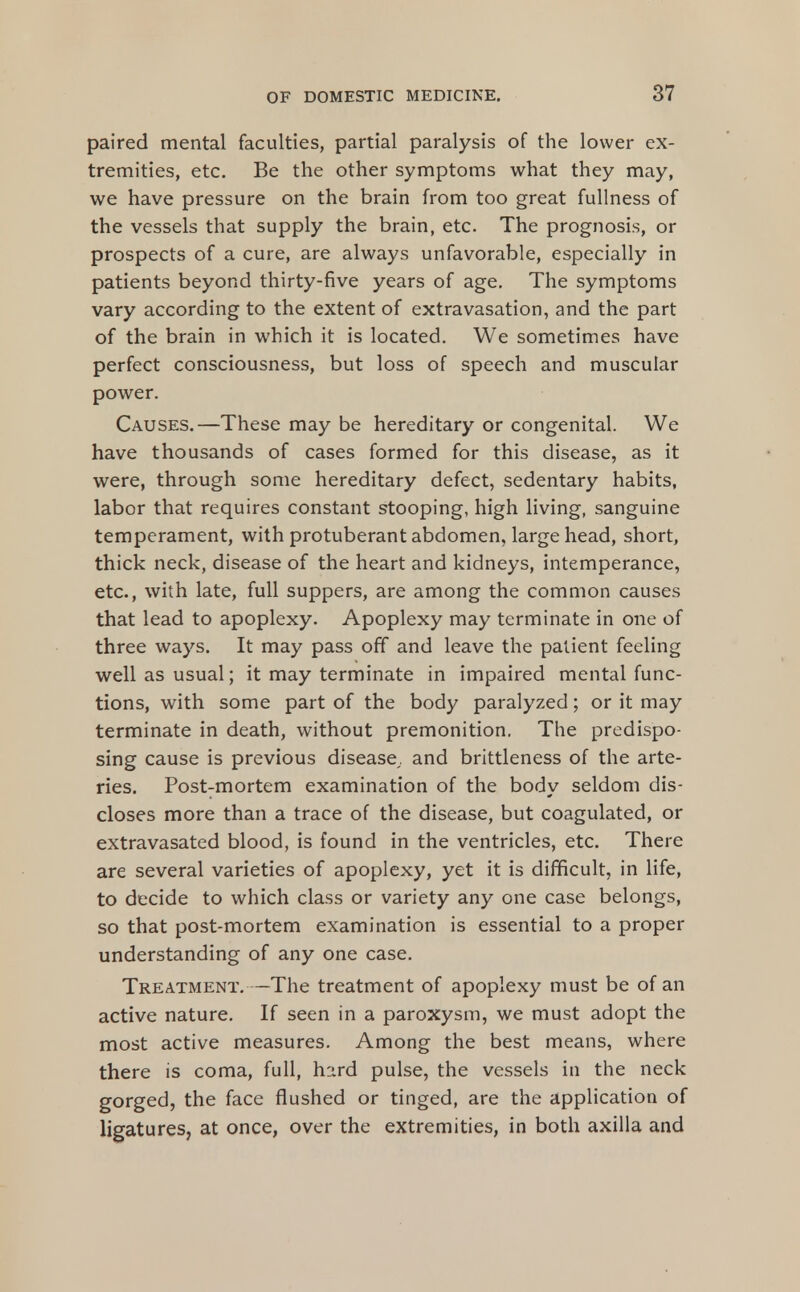 paired mental faculties, partial paralysis of the lower ex- tremities, etc. Be the other symptoms what they may, we have pressure on the brain from too great fullness of the vessels that supply the brain, etc. The prognosis, or prospects of a cure, are always unfavorable, especially in patients beyond thirty-five years of age. The symptoms vary according to the extent of extravasation, and the part of the brain in which it is located. We sometimes have perfect consciousness, but loss of speech and muscular power. Causes.—These may be hereditary or congenital. We have thousands of cases formed for this disease, as it were, through some hereditary defect, sedentary habits, labor that requires constant stooping, high living, sanguine temperament, with protuberant abdomen, large head, short, thick neck, disease of the heart and kidneys, intemperance, etc., with late, full suppers, are among the common causes that lead to apoplexy. Apoplexy may terminate in one of three ways. It may pass off and leave the patient feeling well as usual; it may terminate in impaired mental func- tions, with some part of the body paralyzed; or it may terminate in death, without premonition, The predispo- sing cause is previous disease, and brittleness of the arte- ries. Post-mortem examination of the body seldom dis- closes more than a trace of the disease, but coagulated, or extravasated blood, is found in the ventricles, etc. There are several varieties of apoplexy, yet it is difficult, in life, to decide to which class or variety any one case belongs, so that post-mortem examination is essential to a proper understanding of any one case. Treatment,—The treatment of apoplexy must be of an active nature. If seen in a paroxysm, we must adopt the most active measures. Among the best means, where there is coma, full, hard pulse, the vessels in the neck gorged, the face flushed or tinged, are the application of ligatures, at once, over the extremities, in both axilla and