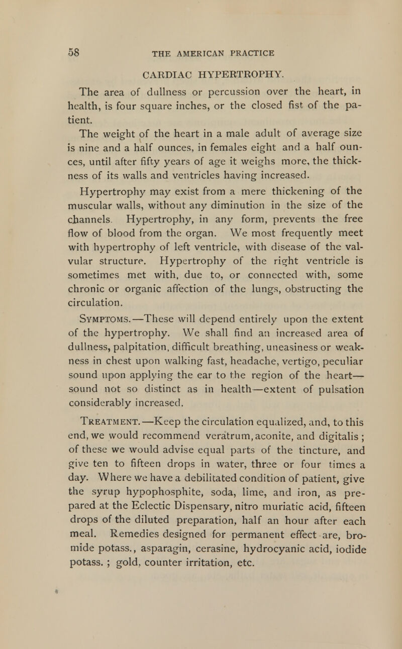 CARDIAC HYPERTROPHY. The area of dullness or percussion over the heart, in health, is four square inches, or the closed fist of the pa- tient. The weight of the heart in a male adult of average size is nine and a half ounces, in females eight and a half oun- ces, until after fifty years of age it weighs more, the thick- ness of its walls and ventricles having increased. Hypertrophy may exist from a mere thickening of the muscular walls, without any diminution in the size of the channels. Hypertrophy, in any form, prevents the free flow of blood from the organ. We most frequently meet with hypertrophy of left ventricle, with disease of the val- vular structure. Hypertrophy of the right ventricle is sometimes met with, due to, or connected with, some chronic or organic affection of the lungs, obstructing the circulation. Symptoms.—These will depend entirely upon the extent of the hypertrophy. We shall find an increased area of dullness, palpitation, difficult breathing, uneasiness or weak- ness in chest upon walking fast, headache, vertigo, peculiar sound upon applying the ear to the region of the heart— sound not so distinct as in health—extent of pulsation considerably increased. Treatment.—Keep the circulation equalized, and, to this end, we would recommend veratrum, aconite, and digitahs ; of these we would advise equal parts of the tincture, and give ten to fifteen drops in water, three or four times a day. Where we have a debilitated condition of patient, give the syrup hypophosphite, soda, lime, and iron, as pre- pared at the Eclectic Dispensary, nitro muriatic acid, fifteen drops of the diluted preparation, half an hour after each meal. Remedies designed for permanent effect are, bro- mide potass., asparagin, cerasine, hydrocyanic acid, iodide potass. ; gold, counter irritation, etc.