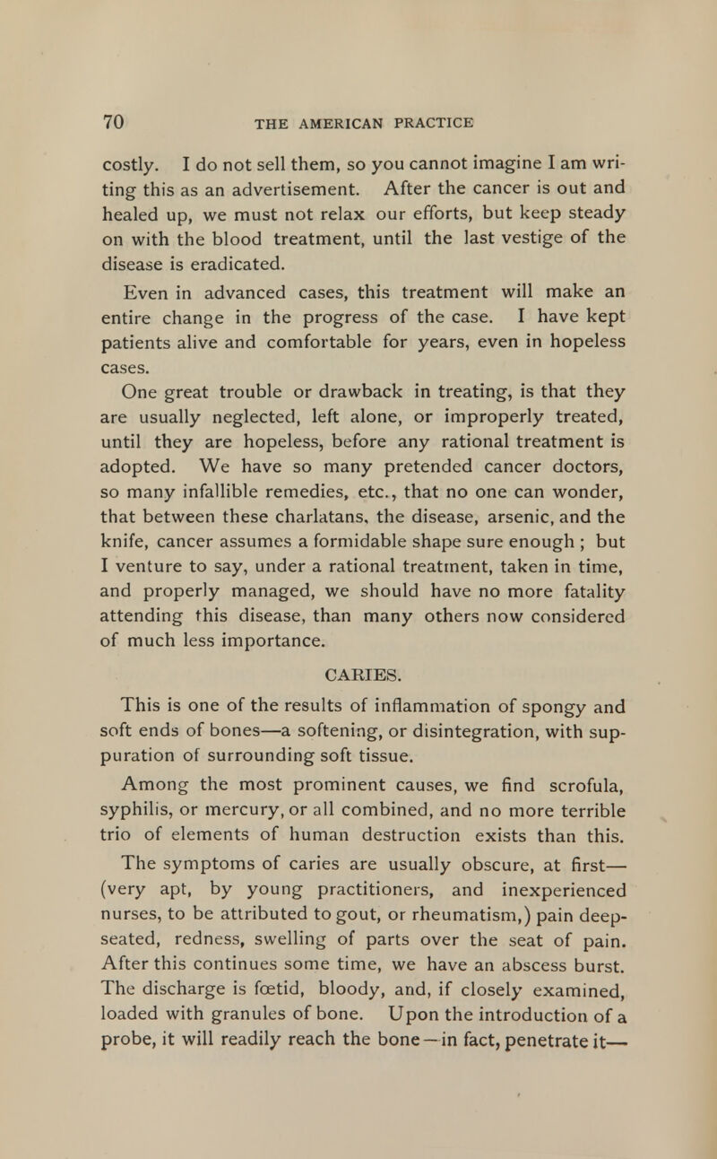 costly. I do not sell them, so you cannot imagine I am wri- ting this as an advertisement. After the cancer is out and healed up, we must not relax our efforts, but keep steady on with the blood treatment, until the last vestige of the disease is eradicated. Even in advanced cases, this treatment will make an entire change in the progress of the case. I have kept patients alive and comfortable for years, even in hopeless cases. One great trouble or drawback in treating, is that they are usually neglected, left alone, or improperly treated, until they are hopeless, before any rational treatment is adopted. We have so many pretended cancer doctors, so many infallible remedies, etc., that no one can wonder, that between these charlatans, the disease, arsenic, and the knife, cancer assumes a formidable shape sure enough ; but I venture to say, under a rational treatment, taken in time, and properly managed, we should have no more fatality attending this disease, than many others now considered of much less importance. CARIES. This is one of the results of inflammation of spongy and soft ends of bones—a softening, or disintegration, with sup- puration of surrounding soft tissue. Among the most prominent causes, we find scrofula, syphilis, or mercury, or all combined, and no more terrible trio of elements of human destruction exists than this. The symptoms of caries are usually obscure, at first— (very apt, by young practitioners, and inexperienced nurses, to be attributed to gout, or rheumatism,) pain deep- seated, redness, swelling of parts over the seat of pain. After this continues some time, we have an abscess burst. The discharge is foetid, bloody, and, if closely examined, loaded with granules of bone. Upon the introduction of a probe, it will readily reach the bone —in fact, penetrate it—