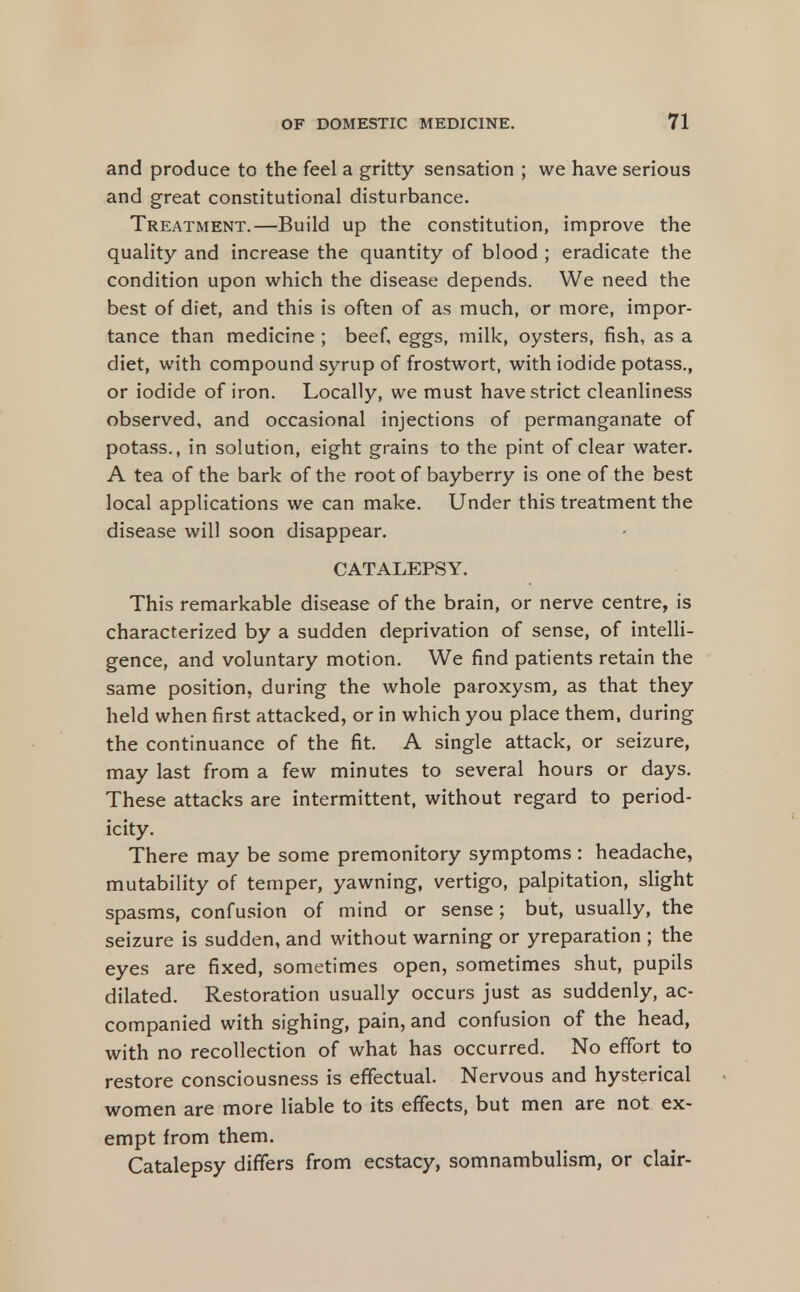 and produce to the feel a gritty sensation ; we have serious and great constitutional disturbance. Treatment.—Build up the constitution, improve the quality and increase the quantity of blood ; eradicate the condition upon which the disease depends. We need the best of diet, and this is often of as much, or more, impor- tance than medicine ; beef, eggs, milk, oysters, fish, as a diet, with compound syrup of frostwort, with iodide potass., or iodide of iron. Locally, we must have strict cleanliness observed, and occasional injections of permanganate of potass., in solution, eight grains to the pint of clear water. A tea of the bark of the root of bayberry is one of the best local applications we can make. Under this treatment the disease will soon disappear. CATALEPSY. This remarkable disease of the brain, or nerve centre, is characterized by a sudden deprivation of sense, of intelli- gence, and voluntary motion. We find patients retain the same position, during the whole paroxysm, as that they held when first attacked, or in which you place them, during the continuance of the fit. A single attack, or seizure, may last from a few minutes to several hours or days. These attacks are intermittent, without regard to period- icity. There may be some premonitory symptoms: headache, mutability of temper, yawning, vertigo, palpitation, slight spasms, confu.sion of mind or sense; but, usually, the seizure is sudden, and without warning or yreparation ; the eyes are fixed, sometimes open, sometimes shut, pupils dilated. Restoration usually occurs just as suddenly, ac- companied with sighing, pain, and confusion of the head, with no recollection of what has occurred. No effort to restore consciousness is effectual. Nervous and hysterical women are more liable to its effects, but men are not ex- empt from them. Catalepsy differs from ecstacy, somnambulism, or clair-