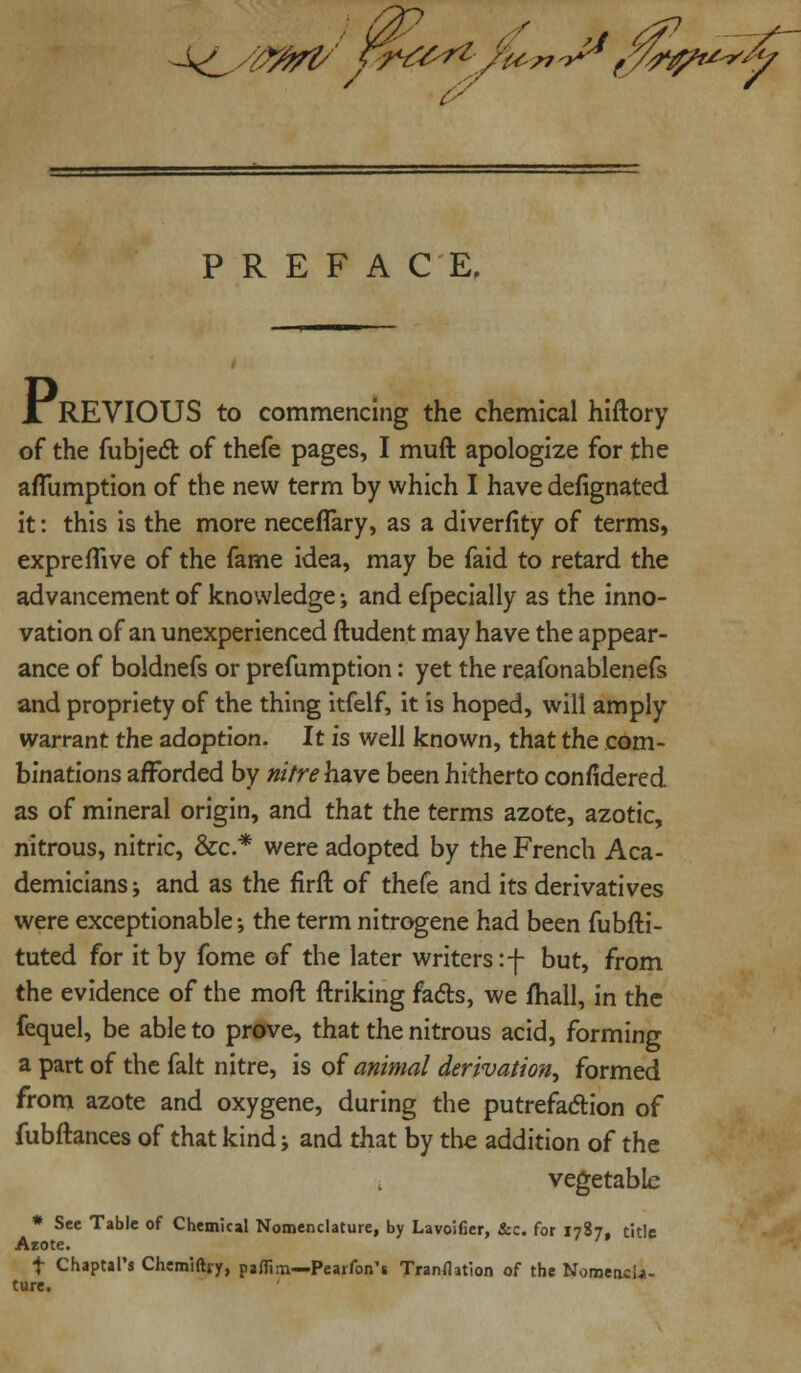 fita^jbn o^* f%*% PREFACE. JTREVIOUS to commencing the chemical hiftory of the fubjecT: of thefe pages, I muft apologize for the aflumption of the new term by which I have defignated it: this is the more necefTary, as a diverfity of terms, expreffive of the fame idea, may be faid to retard the advancement of knowledge; and efpecially as the inno- vation of an unexperienced Student may have the appear- ance of boldnefs or prefumption: yet the reafonablenefs and propriety of the thing itfelf, it is hoped, will amply warrant the adoption. It is well known, that the com- binations afforded by nitre have been hitherto considered as of mineral origin, and that the terms azote, azotic, nitrous, nitric, &c.* were adopted by the French Aca- demicians -, and as the firft of thefe and its derivatives were exceptionable; the term nitrogene had been fubfti- tuted for it by fome of the later writers:-]- but, from the evidence of the moft Striking fads, we mall, in the fequel, be able to prove, that the nitrous acid, forming a part of the fait nitre, is of animal derivation^ formed from azote and oxygene, during the putrefaction of fubftances of that kind j and that by the addition of the vegetable * See Table of Chemical Nomenclature, by Lavoifier, &c. for 1787, title Azote. f Chaptal's Chemiftry, paflim—Pearfon's Transition of the Nomencla- ture.