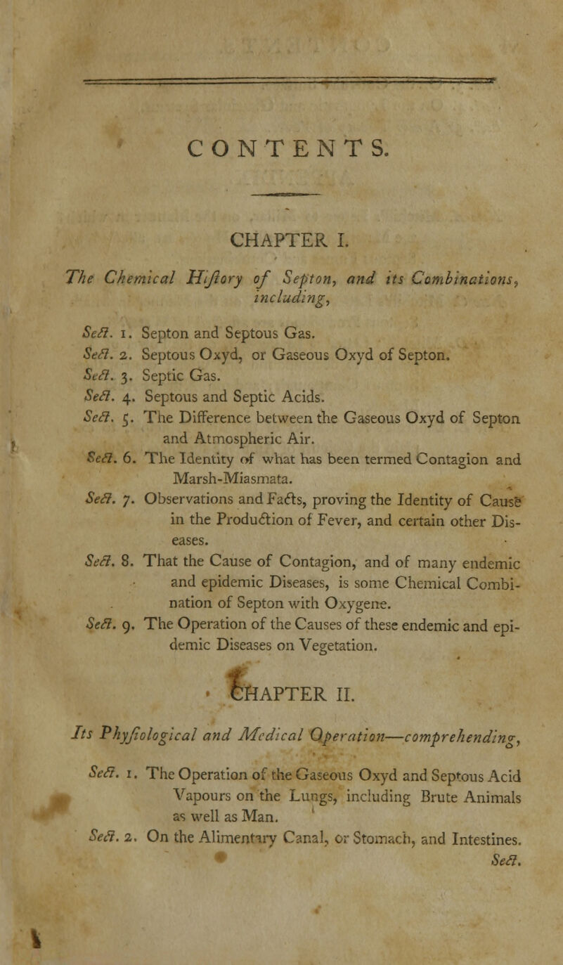 CHAPTER L The Chemical Hijlory of Septon, and its Combinations, including, Sett. i. Septon and Septous Gas. Sett. 2. Septous Oxyd, or Gaseous Oxyd of Septon. Sett. 3. Septic Gas. Seel. 4. Septous and Septic Acids. Seel. 5. The Difference between the Gaseous Oxyd of Septon and Atmospheric Air. Sett. 6. The Identity of what has been termed Contagion and Marsh-Miasmata. Sett. 7. Observations and Facts, proving the Identity of Cause in the Production of Fever, and certain other Dis- eases. Sett. 8. That the Cause of Contagion, and of many endemic and epidemic Diseases, is some Chemical Combi- nation of Septon with Oxygene. Sett. 9. The Operation of the Causes of these endemic and epi- demic Diseases on Vegetation. fi CHAPTER II. Its Phyjiological and Medical Operation—comprehending, Sett. 1. The Operation of the Gaseous Oxyd and Septous Acid Vapours on the Lungs, including Brute Animals as well as Man. Sett. 2. On the Alimentary Canal, or Stomach, and Intestines. • Sett.