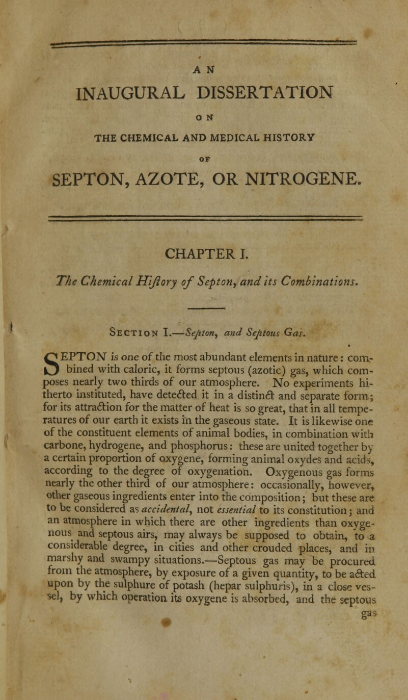 INAUGURAL DISSERTATION O N THE CHEMICAL AND MEDICAL HISTORY OF SEPTON, AZOTE, OR NITROGENE. CHAPTER I. The Chemical Hijlory of Septon, and its Combinations. SECTION I.—Se/ifon, and Septous Gas. SEPTON is one of the most abundant elements in nature: com- bined with caloric, it forms septous (azotic) gas, which com- poses nearly two thirds of our atmosphere. No experiments hi- therto instituted, have detected it in a distinct and separate form; for its attraction for the matter of heat is so great, that in all tempe- ratures of our earth it exists in the gaseous state. It is likewise one of the constituent elements of animal bodies, in combination with carbone, hydrogene, and phosphorus: these are united together by a certain proportion of oxygene, forming animal oxydes and acida, according to the degree of oxygenation. Oxygenous gas forms nearly the other third of our atmosphere: occasionally, however, other gaseous ingredients enter into the composition; but these are to be considered as accidental, not essential to its constitution; and an atmosphere in which there are other ingredients than oxyge- nous and septous airs, may always be supposed to obtain, to a considerable degree, in cities and other crouded places, and in marshy and swampy situations.—Septous gas may be procured from the atmosphere, by exposure of a given quantity, to be acted upon by the sulphure of potash (hepar sulphuris), in a close ves- sel, by which operation its oxygene is absorbed, and the septous gas