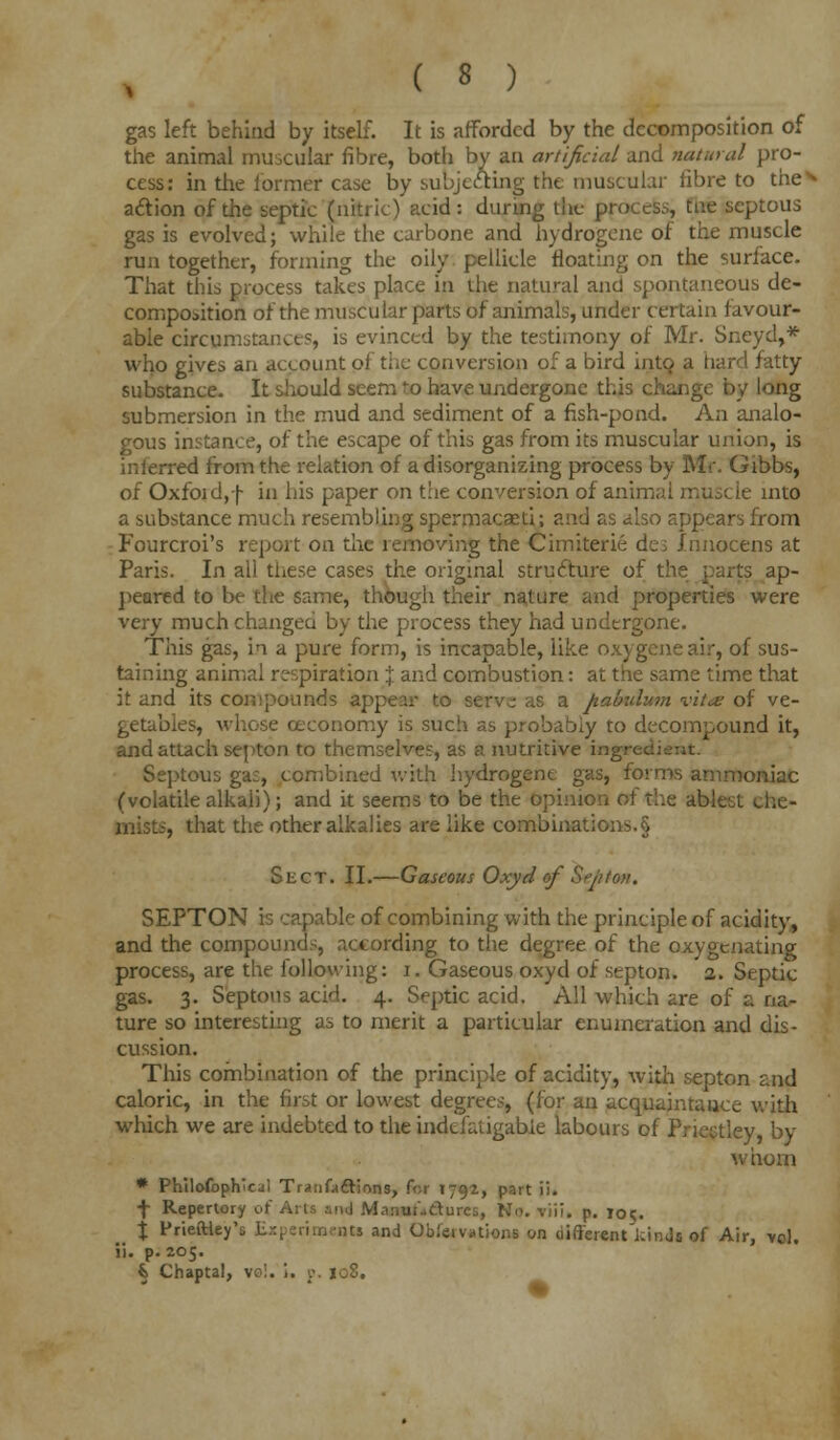 gas left behind by itself. It is afforded by the decomposition of the animal muscular fibre, both by an artificial and natural pro- cess: in the former case by subjecting the muscular fibre to the** action of the septic fn&ric) tic id : during the process, tue scptous gas is evolved; while the carbone and nydrogene of the muscle run together, forming the oily pellicle floating on the surface. That this process takes place in the natural and spontaneous de- composition of the muscular parts of animals, under certain favour- able circumstance?, is evinced by the testimony of Mr. Sneyd,* who gives an account of the conversion of a bird into a hard fatty substance. It should seem 'o have undergone this change by long submersion in the mud and sediment of a fish-pond. An analo- gous instance, of the escape of this gas from its muscular union, is inferred from the relation of a disorganizing process by Mr. Gibbs, of Oxfoid,f in his paper on the conversion of anim; into a substance much resembling spermacasti; and as also appears from Fourcroi's report on the removing the Cimiterie dci Innocens at Paris. In all these cases the original structure of . ap- peared to be the same, though their nature and properties were very much changed by the process they had undergone. This gas, in a pure form, is incapable, like oxygeneair, of sus- taining animal respiration % and combustion: at the same time that it and its compounds appear to serve as a pabulum vit<£ of ve- getables, whose ceconomy is such as probably to decompound it, and attach septon to themselves, as a nutritive ingrec: Septous ga£, combined with hydrogent gas, forms ammoniac (volatile alkali); and it seems to be the opinion of the ablest che- mists, that the other alkalies are like combinations.§ Sect. II.—Gaseous Oxyd of Septoti, SEPTON is capable of combining with the principle of acidity, and the compounds, according to the degree of the oxygenating process, are the following: i. Gaseous oxyd of septon. 2. Septic gas. 3. Septous acid. 4. Septic acid. All which are of a na- ture so interesting as to merit a particular enumeration and dis- cussion. This combination of the principle of acidity, with septon and caloric, in the first or lowest degrees, (for an acquaintance with which we are indebted to the indefatigable labours of Priectley, by whom * Philofophicii Traiifaftions, for 1797., part ii. \ Repertory of Arts and Manuudurcs, No. viii. p. 101:. f< X Frieftiey's Experiment! and Observations on different kinds *f Air, >ol. ii. p. 205. k Chaptal, vol. i. p. 108.
