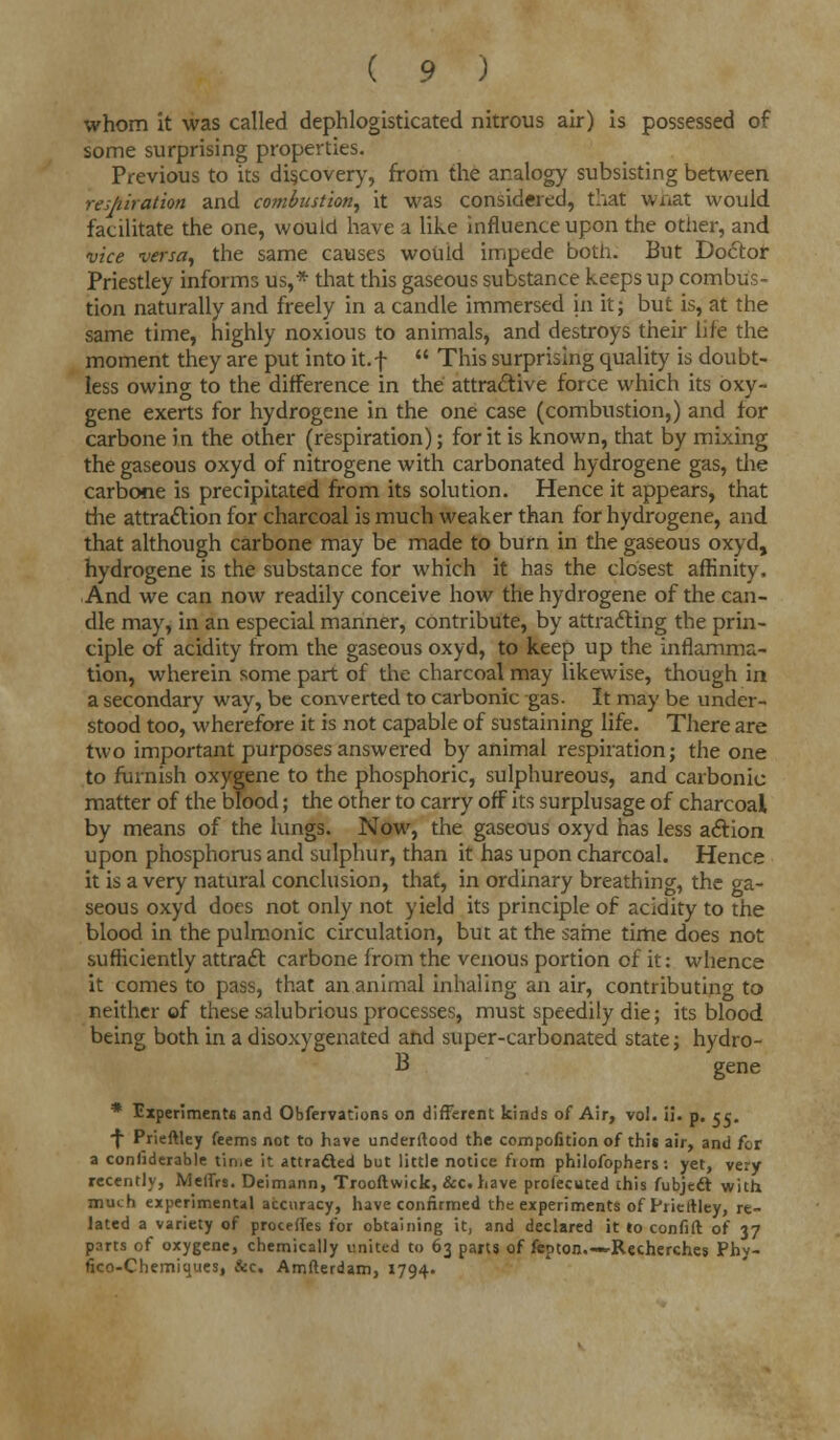 whom it was called dephlogisticated nitrous air) is possessed of some surprising properties. Previous to its discovery, from the analogy subsisting between respiration and combustion, it was considered, that what would facilitate the one, would have a like influence upon the other, and vice versa, the same causes woUid impede both. But Doctor Priestley informs us,* that this gaseous substance keeps up combus- tion naturally and freely in a candle immersed in it; but is, at the same time, highly noxious to animals, and destroys their life the moment they are put into it.f  This surprising quality is doubt- less owing to the difference in the attractive force which its oxy- gene exerts for hydrogene in the one case (combustion,) and for carbone in the other (respiration); for it is known, that by mixing the gaseous oxyd of nitrogene with carbonated hydrogene gas, the carbone is precipitated from its solution. Hence it appears, that the attraction for charcoal is much weaker than for hydrogene, and that although carbone may be made to burn in the gaseous oxyd, hydrogene is the substance for which it has the closest affinity. And we can now readily conceive how the hydrogene of the can- dle may, in an especial manner, contribute, by attracting the prin- ciple of acidity from the gaseous oxyd, to keep up the inflamma- tion, wherein some part of the charcoal may likewise, though in a secondary way, be converted to carbonic gas. It may be under- stood too, wherefore it is not capable of sustaining life. There are two important purposes answered by animal respiration; the one to furnish oxygene to the phosphoric, sulphureous, and carbonic matter of the blood; the other to carry off its surplusage of charcoal by means of the lungs. Now, the gaseous oxyd has less action upon phosphorus and sulphur, than it has upon charcoal. Hence it is a very natural conclusion, that, in ordinary breathing, the ga- seous oxyd does not only not yield its principle of acidity to the blood in the pulmonic circulation, but at the same time does not sufficiently attract carbone from the venous portion of it: whence it comes to pass, that an animal inhaling an air, contributing to neither of these salubrious processes, must speedily die; its blood being both in a disoxygenated and super-carbonated state j hydro- B gene * Experiments and Obfervations on different kinds of Air, vol. il. p. 55. f Prieftley feems not to have underllood the composition of this air, and for a conliderable tin>e it attracted but little notice from philofophers: yet, very recently, MeiTrs. Deimann, Trooftwick, &c. have prolecuted this Subject with much experimental accuracy, have confirmed the experiments of Prieftley, re- lated a variety of procefles for obtaining it, and declared it to confift of 37 parts of oxygene, chemically united to 63 parts of fepton.—Recherches Phy- fico-Chemiques, &c. Amfterdam, 1794.