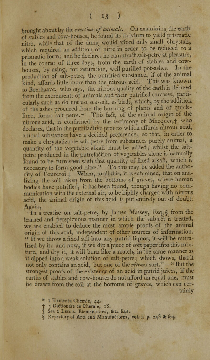 brought about by the exertions of animals. On examining the earth of stables and cow-houses, he found its lixivium to yield prismatic nitre, while that of the dung would afford only small chrystals, which required an addition of nitre in order to be reduced to a prismatic form: and he declares he canattrad salt-petre at pleasure, in the course of three days, from the earth of stables and cow- houses, by using, for saturation, well purified pot-ashes. In the production of salt-petre, the putrified substance, if of the animal kind, affords little more than the nitrous acid. This was known to Boerhaave, who says, the nitrous quality of the earth is de'rived from the excrements of animals and their putrified carcases, parti- cularly such as do not use sea-salt, as birds, which, by the addition of the ashes procured from the burning of plants and of quick- lime, forms salt-petre.* This fact, of the animal origin of the nitrous acid, is confirmed by the testimony of Macquer,f who declares, that in the putrifaftive process which affords nitrous acid, animal substances have a decided preference; so that, in order to make a chrystalizable salt-petre from substances purely animal, a quantity of the vegetable alkali must be added; whilst the salt- petre produced in the putrefaction of vegetables alone is naturally found to be furnished with that quantity of fixed alkali, which is necessary to form good nitre. To this may be added the autho<- rity of Fourcroi.J When, toallthis, it is subjoined, that on ana- lizing the soil taken from the bottoms of graves, where human bodies have putrified, it has been found, though having no com- munication with the external air, to be highly charged with nitrous acid, the animal origin of this acid is put entirely out of doubt. Again, In a treatise on salt-petre, by James Massey, Esq;§ from the learned and perspicuous manner in which the subject is treated, we are enabled to deduce the most ample proofs of the animal origin of this acid, independent of other sources of information.  If we throw a fixed salt into any putrid liquor, it will be nutra- lized by it: and now, if we dip a piece of soft paper into this mix- ture, and dry it, it will burn like a match, in the same manner as if dipped into a weak solution of salt-petre; which shows, that it not only contains an acid, but one of the nitrous sort.— But the strongest proofs of the existence of an acid in putrid juices, if the earths of stables and cow-houses do not afford an equal one, must be drawn from the soil at the bottoms of graves, which can cer- tainly * i Elementa Chemie, 44. f 3 Di&ionare de Chemie, 18. j See z Lecon. Elementaires, Sec. 842. § P.epertory of Arts and Manufa&iwts, v«l» i. p. 248 & feq.