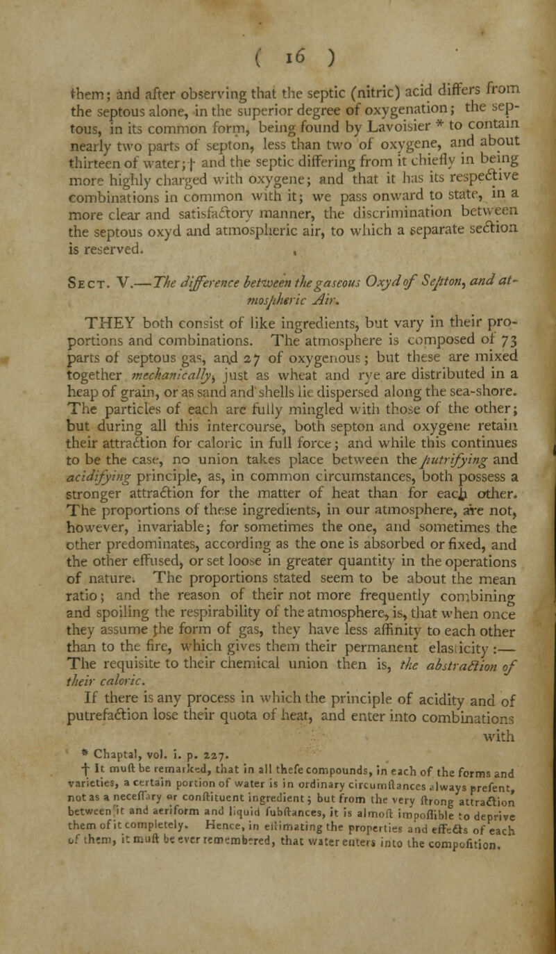 them; and after observing that the septic (nitric) acid differs from the septous alone, in the superior degree of oxygenation; the sep- tous, in its common form, being found by Lavoisier * to contain nearly two parts of septon, less than two of oxygene, and about thirteen of water;! ancl the seP^ differing from it chiefly in being more highly charged with oxygene; and that it has its respective combinations in common with it; we pass onward to state, in a more clear and satisfactory manner, the discrimination between the septous oxyd and atmospheric air, to which a separate section is reserved. , Sect. V.— The difference between the gaseous Oxyd of Sejtton, and at- mosjiheric Air. THEY both consist of like ingredients, but vary in their pro- portions and combinations. The atmosphere is composed of 73 parts of septous gas, and 27 of oxygenous; but these are mixed together mechanically., just as wheat and rye are distributed in a heap of grain, or as sand and shells lie dispersed along the sea-shore. The particles of each arc fully mingled with those of the other; but during all this intercourse, both septon and oxygene retain their attraction for caloric in full force; and while this continues to be the case, no union takes place between theputrifying and acidifying principle, as, in common circumstances, both possess a stronger attraction for the matter of heat than for eac^i other. The proportions of these ingredients, in our atmosphere, aire not, however, invariable; for sometimes the one, and sometimes the other predominates, according as the one is absorbed or fixed, and the other effused, or set loose in greater quantity in the operations of nature. The proportions stated seem to be about the mean ratio; and the reason of their not more frequently combining and spoiling the respirability of the atmosphere, is, that when once they assume jhe form of gas, they have less affinity to each other than to the fire, which gives them their permanent elasticity :— The requisite to their chemical union then is, the abstraction of their caloric. If there is any process in which the principle of acidity and of putrefaction lose their quota of heat, and enter into combinations with * Chaptal, vol. i. p. 227. f It muft be remark:-.d, that in all thefe compounds, in each of the forms and varieties, a certain portion of water is in ordinary circumllances always prefent, not as a neceflary or constituent ingredient; but from the very ftrong attraction between'it and aeriform and liquid fubftances, it is almoft impoflible to deprive them of it completely. Hence, in eiiirhating the properties and effects of each of thtm, itmuftbeeverrerr^mbrred, that water enters into the compofition.