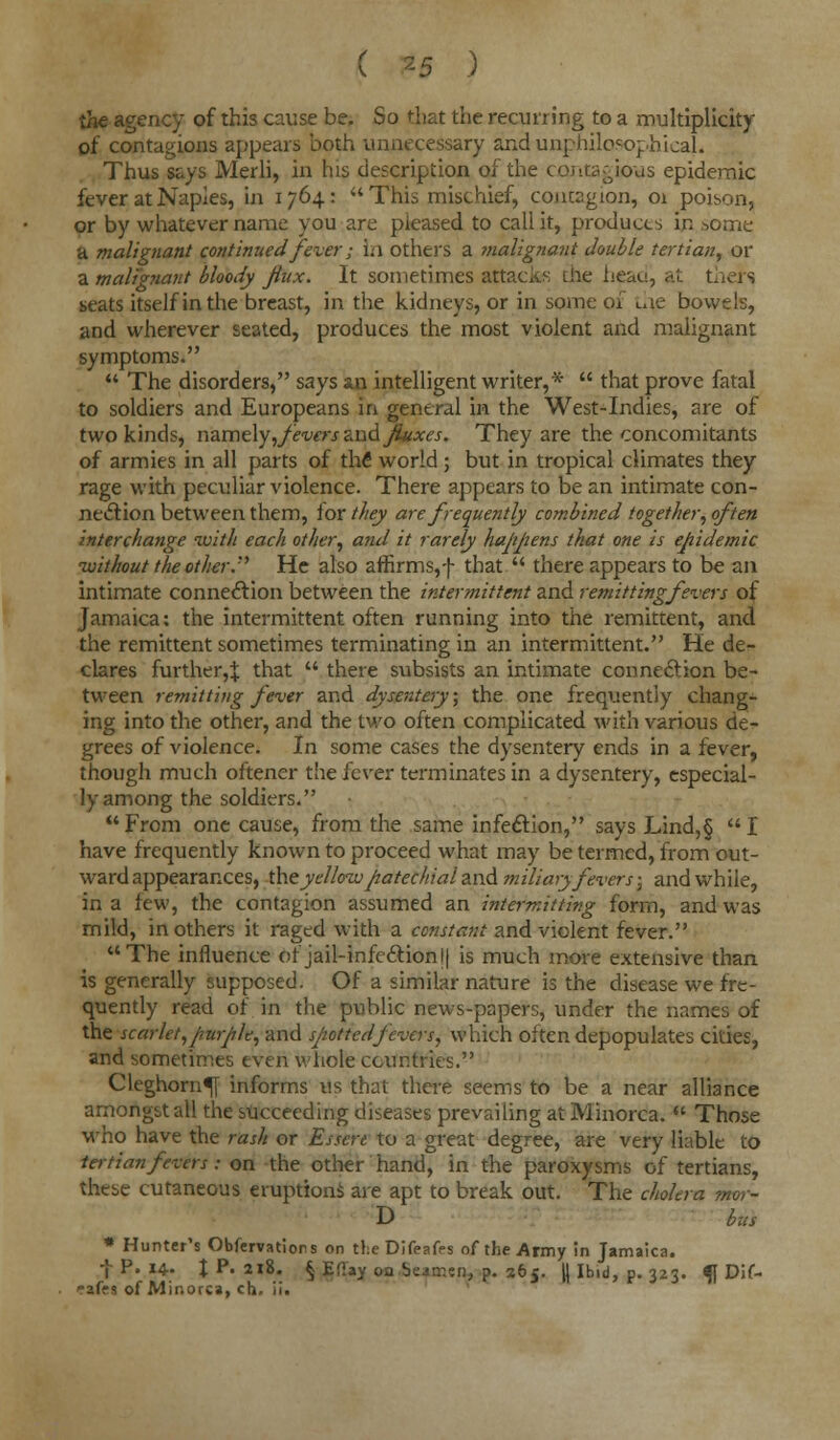 the agency of this cause be. So that the recurring to a multiplicity of contagions appears both unnecessary and unphilosophicaJL Thus says Merli, in his description of the contagious epidemic fever at Naples, in 1764: This mischief, contagion, 01 poison, or by whatever name you are pleased to call it, products in some a malignant continued fever; in others a ?nalignant double tertian, or a malignant bloody Jiux. It sometimes attacks the head, at thers seats itself in the breast, in the kidneys, or in some of the bowels, and wherever seated, produces the most violent and malignant symptoms.  The disorders, says an intelligent writer,*  that prove fatal to soldiers and Europeans in general in the West-Indies, are of two kinds, namely,fevers and Jiuxcs. They are the concomitants of armies in all parts of the1 world; but in tropical climates they rage with peculiar violence. There appears to be an intimate con- nection between them, for they are frequently combined together, often interchange with each other, and it rarely happens that one is epidemic •without the other. He also affirms,-J- that  there appears to be an intimate connection between the intermittent and remitting fevers of Jamaica: the intermittent often running into the remittent, and the remittent sometimes terminating in an intermittent. He de- clares further,^ that  there subsists an intimate connection be- tween remitting fever and dysentery; the one frequently chang- ing into the other, and the two often complicated with various de- grees of violence. In some cases the dysentery ends in a fever, though much oftener the fever terminates in a dysentery, especial- ly among the soldiers. From one cause, from the same infection, says Lind,§ I have frequently known to proceed what may be termed, from out- ward appearances, the yellow patechial and miliary fevers; and while, in a few, the contagion assumed an intermitting form, and was rnild, in others it raged with a constant and violent fever. The influence of jail-infection l| is much more extensive than is generally supposed. Of a similar nature is the disease we fre- quently read of in the public news-papers, under the names of the scarlet, purple, and spotted fevers, which often depopulates cities, and sometimes even whole countries. Cleghorn^[ informs us that there seems to be a near alliance amongst all the succeeding diseases prevailing at Minorca.  Those who have the rash or Essert to a great degree, are very liable to tertian fevers: on the other hand, in the paroxysms of tertians, these cutaneous eruptions are apt to break out. The cholera mor- D bus * Hunter's Observations on theDifeafes of the Army in Jamaica. f P. 14. J P. 218. § Efl'ay oa Seamen, p. 5565. || Ibid, p. 323. fl Dif- ?aff s of Minorca, ch, ii.