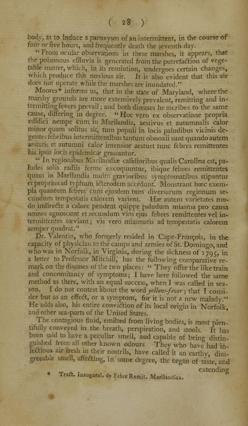 body, as to induce a paroxysm of an intermittent, in the course of four or five hours, and frequently death the seventh day.  From ocular observations in these marshes, it appears, that the poisonous effluvia is generated from the putrefaction of vege- table matter, which, in its resolution, undergoes certain changes, which produce this noxious air. It is alscTevident that this air does not operate while the marshes are inundated. Moores* informs us, that in the state of Maryland, where the marshy grounds are more extensively prevalent, remitting and in- termitting fevers prevail; and both diseases he ascribes to the same cause, differing in degree. Hoc vero ex observation propria edidici nempe cum in Marilandia, aestivus et autumnalis calor minor quam solitus sit, turn populi in locis paludibus vicinis de- gentesfebribus intermittentibus tantum obnoxii sunt quandoautem aestatis et autumni calor intensior aestuet tunc febres remittentes his ipsis iocis epidemicae grassantur.  In regionibus Mariiandise calidioribus qualis Carolina est, pa- ludes solis radiis ferme c:.coquuntur, ibique febres remittentes quam in Marilandia multri gravioribus symptomatibus stipantur etpropriusad typhum icterodemaccedunt. Monstrant hcec exem- pla quantum febres cum ojusdem turn chversarum regionum se- cundum tempestatis calorem varient. Hae autem varietates mo- do indirefte a calore pendent quippe paludum miasma pro causa omnes agnoscunt et secundum vim ejus febres remittentes vel in- termittentes saeviant; vis vero miasmatis ad tempestatis calorem semper quadrat. Dr. Valentin, who formerly resided in Cape-Francois, in the capacity of physician to the camps and armies of St. Domingo, and who was in Norfolk, in Virginia, during the sickness of 1795, in a letter to Professor Mitchill, has the following comparative re- mark on the diseases of the two places:  They offer the like train and concomitancy of symptoms; I have here followed the same method as there, with an equal success, when I was called in sea- son. I do not contest about the word yellow-fever; that I consi- der but as an effect, or a symptom, for it is not a new malady. He adds also, his entire conviction of its local origin in Norfolk and other sea-ports of the United States. The contagious fluid, emitted from living bodies, is most plen- tifully conveyed in the breath, perspiration, and stools. It has been said to have a peculiar smell, and capable of being distin- guished from all other known odours. They who have'had in- fedious air fresh in their nostrils, have called it an earthy di<-- greeable smell, affeaing, in some degree, the organ of taste, and * n- a. t extending Trad*. Inaugural, de Febre Remit. Marilandica.