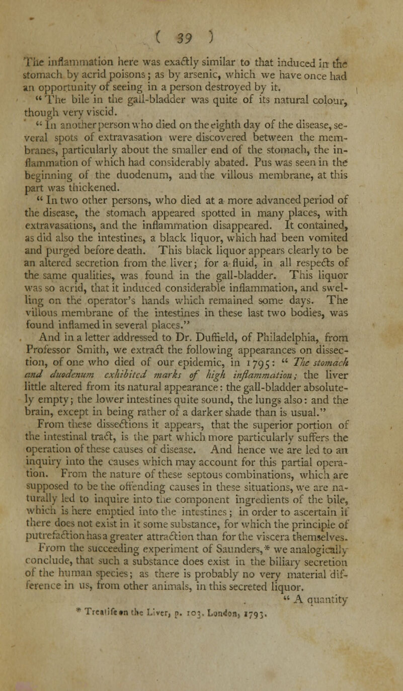 The inflammation here was exactly similar to that induced irr the stomach by acrid poisons; as by arsenic, which we have once had an opportunity of seeing in a person destroyed by it.  The bile in the gail-bladder was quite of its natural colour, though very viscid.  In another person who died on the eighth day of the disease, se- veral spots of extravasation were discovered between the mem- branes, particularly about the smaller end of the stomach, the in- flammation of which had considerably abated. Pus was seen in the beginning of the duodenum, and the villous membrane, at this part was thickened.  In two other persons, who died at a more advanced period of the disease, the stomach appeared spotted in many places, with extravasations, and the inflammation disappeared. It contained, as did also the intestines, a black liquor, which had been vomited and purged before death. This black liquor appears clearly to be an altered secretion from the liver; for a fluid, in all respects of the same qualities, was found in the gall-bladder. This liquor was so acrid, that it induced considerable inflammation, and swel- ling on the operator's hands which remained some days. The villous membrane of the intestines in these last two bodies, was found inflamed in several places. And in a letter addressed to Dr. Dufhcld, of Philadelphia, from Professor Smith, we extract the following appearances on dissec- tion, of one who died of our epidemic, in 1795:  The stomac/i and duodenum exhibited marks of high inflammation; the liver little altered from its natural appearance: the gall-bladder absolute- ly empty; the lower intestines quite sound, the lungs also: and the brain, except in being rather of a darker shade than is usual. From these dissections it appears, that the superior portion of the intestinal tract, is the part which more particularly suffers the operation of these causes of disease. And hence we are led to an inquiry into the causes which may account for this partial opera- tion. From the nature of these septous combinations, which are supposed to be the offending causes in these situations, we are na- turally led to inquire into the component ingredients of the bile, which is here emptied into the intestines ; in order to ascertain if there does not exist in it some substance, for which the principle of putrcfaftionhasa greater attraction than for the viscera themselves. From the succeeding experiment of Saunders,* we analogical]v conclude, that such a substance does exist in the biliary secretion of the human species; as there is probably no very material dif- ference in us, from other animals, in this secreted liquor.  A quantity * Trejiifctn the Liver, p. 103. London, 1793.