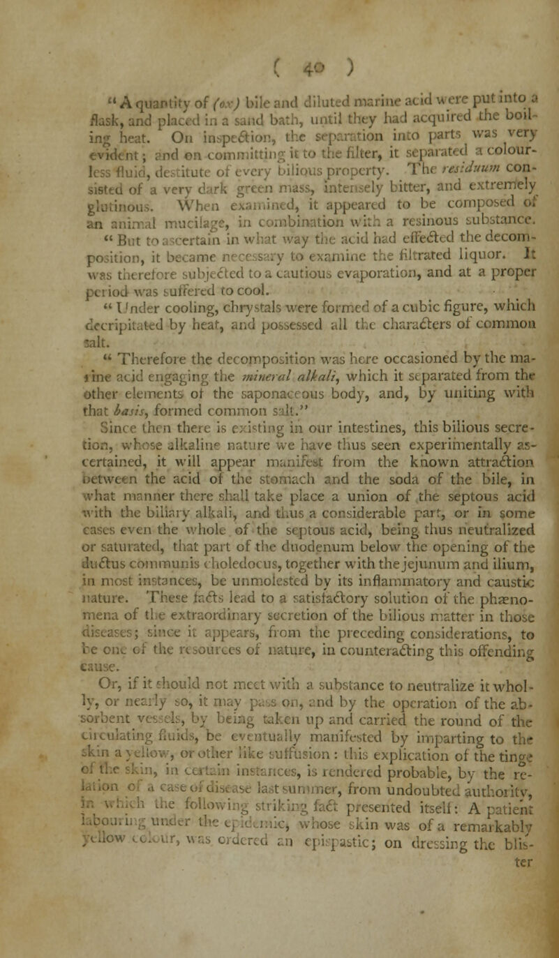 f u A quantity of (.,>■) bile and diluted marine i i'ut mt° a flask, id bath, until they had acquired the boil- ing heat. On lospe&i ion into part-, was very evident; and on commi; a colour- ,, every bilious property. The residuum con- d of a ven itter, and extremely ', it appeared to be compos* an animal mucilage, in combination with a resinous substance.  But to ascertain in what way the acid had effe&ed the decom- position, it became e the filtrated liquor. Jt was there! ted t;>a cautious evaporation, and at a proper iod was suffered to cool.  I 'nder cooling, cbrystals were formed of a cubic figure, which decripitated by heat, and possessed all the characters ol common  Therefore the decomposition was here occasioned by the ma- Tine acid engaging the mineral alkali, which it separated from the other elements of the saponaceous body, and, by uniting with that basis, formed common salt. Since then there is existing in our intestines, this bilious secre- tion, whose alkaline nature we have thus seen experimentally as- certained, it will appear manifest from the known attraction i en the acid of the stomach and the soda of the bile, in manner there shall take place a union of the septous acid with the biliary alkali, and thus a considerable parr, or in some i the whole of the septous acid, being thus neutralized or saturated, that part of the duodenum below the opening of the ductus communis choledocus, together with the jejunum and ilium, in most instances, be unmolested by its inflammatory and caustic nature. These feels lead to a satisfactory solution of the pheno- mena of the extraordinary secretion of the bilious matter in those ppeare, from the preceding considerations, to be one of the resources of nature, in counteracting this offending Or, if it should not meet with a substance to neutralize it whol- ly, or nearly so, it n id by the operation of the ab- sorbent v.- n up anil carried the round of the circulating ly manifested by imparting to the ; explication of the tino^ rendered probable, by the re- om undoubted authoi itv, ft presented itseli: A patient »se skin was of a remarkably I epispastic; on dressing the blis- ter