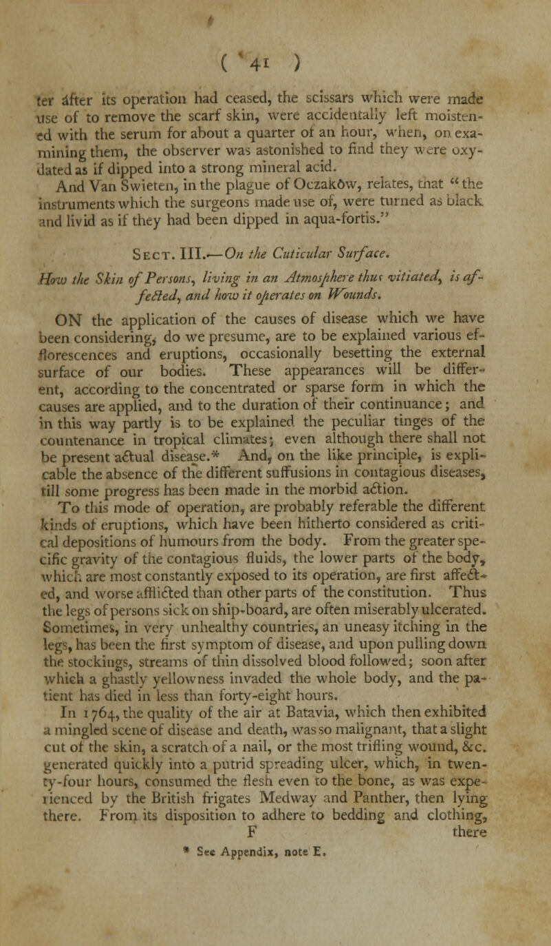 fer after its operation had ceased, the scissars which were made use of to remove the scarf skin, were accidentally left moisten- ed with the serum for about a quarter of an hour, when, on exa- mining them, the observer was astonished to find they were oxy- datedas if dipped into a strong mineral acid. And Van Swieten, in the plague of Oczak&w, relates, that the instruments which the surgeons made use of, were turned as black and livid as if they had been dipped in aqua-fortis. Sect. III.<—On the Cuticular Surface. How the Skin of Persons, living in an Atmosphere thm vitiated^ is af- fefted, and how it operates on Wounds. ON the application of the causes of disease which we have been considering, do we presume, are to be explained various ef- florescences and eruptions, occasionally besetting the external surface of our bodies. These appearances will be differ- ent, according to the concentrated or sparse form in which the causes are applied, and to the duration of their continuance; and in this way partly is to be explained the peculiar tinges of the countenance in tropical climates; even although there shall not be present actual disease.* And, on the like principle, is expli- cable the absence of the different suffusions in contagious diseases, till some progress has been made in the morbid action. To this mode of operation, are probably referable the different kinds of eruptions, which have been hitherto considered as criti- cal depositions of humours from the body. From the greater spe- cific gravity of the contagious fluids, the lower parts of the body, which are most constantly exposed to its operation, are first affect* ed, and worse afflicted than other parts of the constitution. Thus the legs of persons sick on ship-board, are often miserably ulcerated. Sometimes, in very unhealthy countries, an uneasy itching in the legs, has been the first symptom of disease, and upon pulling down the stockings, streams of thin dissolved blood followed; soon after which a ghastlv yellowness invaded the whole body, and the pa- tient has died in less than forty-eight hours. In 1764, the quality of the air at Batavia, which then exhibited a mingled scene of disease and death, was so malignant, that a slight cut of the skin, a scratch of a nail, or the most trifling wound, &c. generated quickly into a putrid spreading ulcer, which, in twen- ty-four hours, consumed the flesh even to the bone, as was expe- rienced by the British frigates Medway and Panther, then lying there. From its disposition to adhere to bedding and clothing, F there * See Appendix, note E.