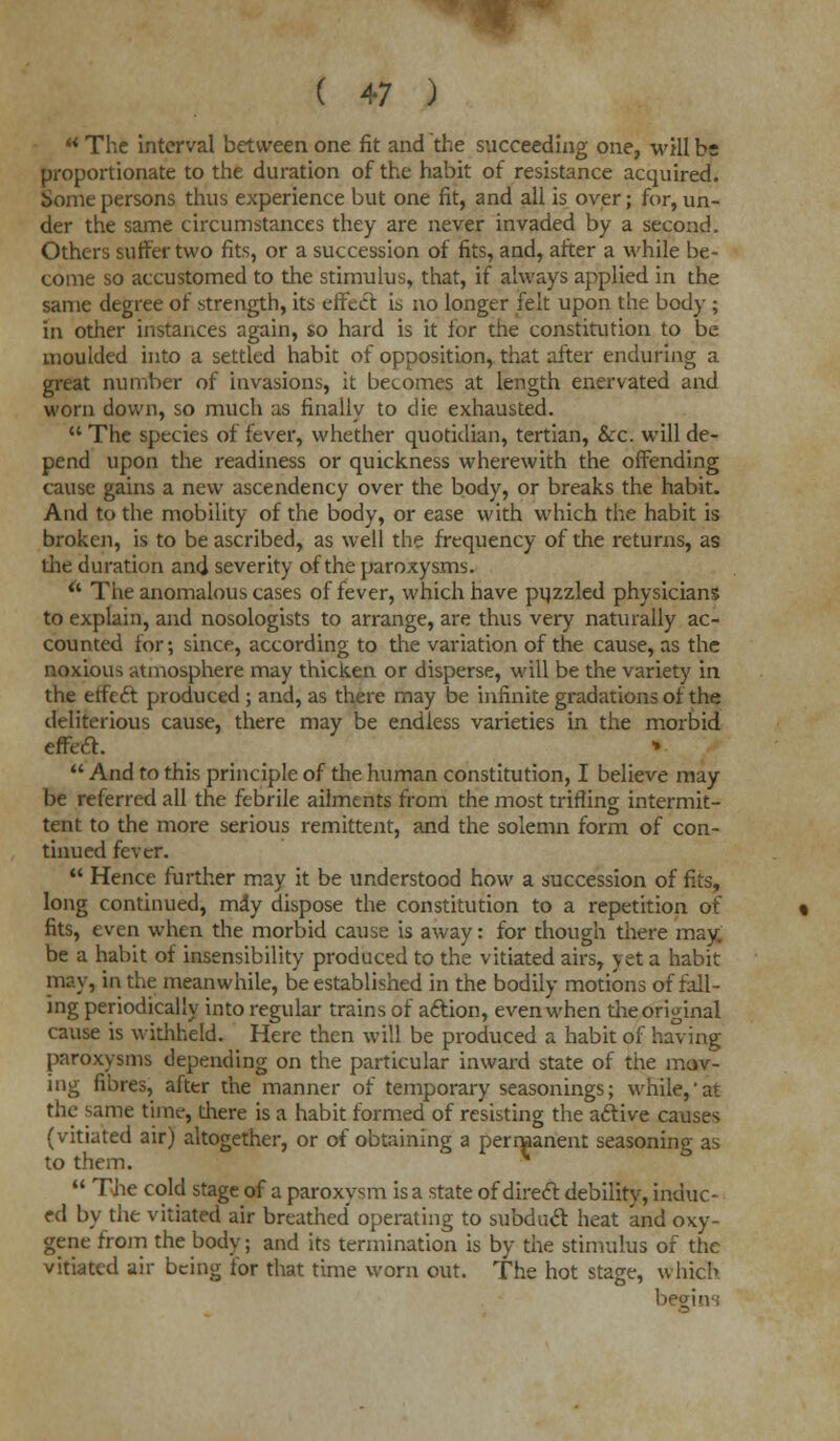 M The interval between one fit and the succeeding one, will be proportionate to the duration of the habit of resistance acquired. Some persons thus experience but one fit, and all is over; for, un- der the same circumstances they are never invaded by a second. Others suffer two fits, or a succession of fits, and, after a while be- come so accustomed to the stimulus, that, if always applied in the same degree of strength, its effect is no longer felt upon the body ; in other instances again, so hard is it for the constitution to be moulded into a settled habit of opposition, that after enduring a great number of invasions, it becomes at length enervated and worn down, so much as finally to die exhausted.  The species of fever, whether quotidian, tertian, &c. will de- pend upon the readiness or quickness wherewith the offending cause gains a new ascendency over the body, or breaks the habit. And to the mobility of the body, or ease with which the habit is broken, is to be ascribed, as well the frequency of the returns, as the duration and severity of the paroxysms.  The anomalous cases of fever, which have puzzled physicians to explain, and nosologists to arrange, are thus very naturally ac- counted for; since, according to the variation of the cause, as the noxious atmosphere may thicken or disperse, will be the variety in the effect produced ; and, as there may be infinite gradations ot the deliterious cause, there may be endless varieties in the morbid effect. «  And to this principle of the human constitution, I believe may be referred all the febrile ailments from the most trifling intermit- tent to the more serious remittent, and the solemn form of con- tinued fever.  Hence further may it be understood how a succession of fits, long continued, may dispose the constitution to a repetition of fits, even when the morbid cause is away: for though there may. be a habit of insensibility produced to the vitiated airs, yet a habit nay, in the meanwhile, be established in the bodily motions of fall- ing periodically into regular trains of action, even when the original cause is withheld. Here then will be produced a habit of having paroxysms depending on the particular inward state of the mov- ing fibres, after the manner of temporary seasonings; while,'at the same time, there is a habit formed of resisting the active causes (vitiated air) altogether, or of obtaining a permanent seasoning as to them.  The cold stage of a paroxysm is a state of direct debility, induc- ed by the vitiated air breathed operating to subduct heat and oxy- gene from the body; and its termination is by the stimulus of the vitiated air being for that time worn out. The hot stage, which begins