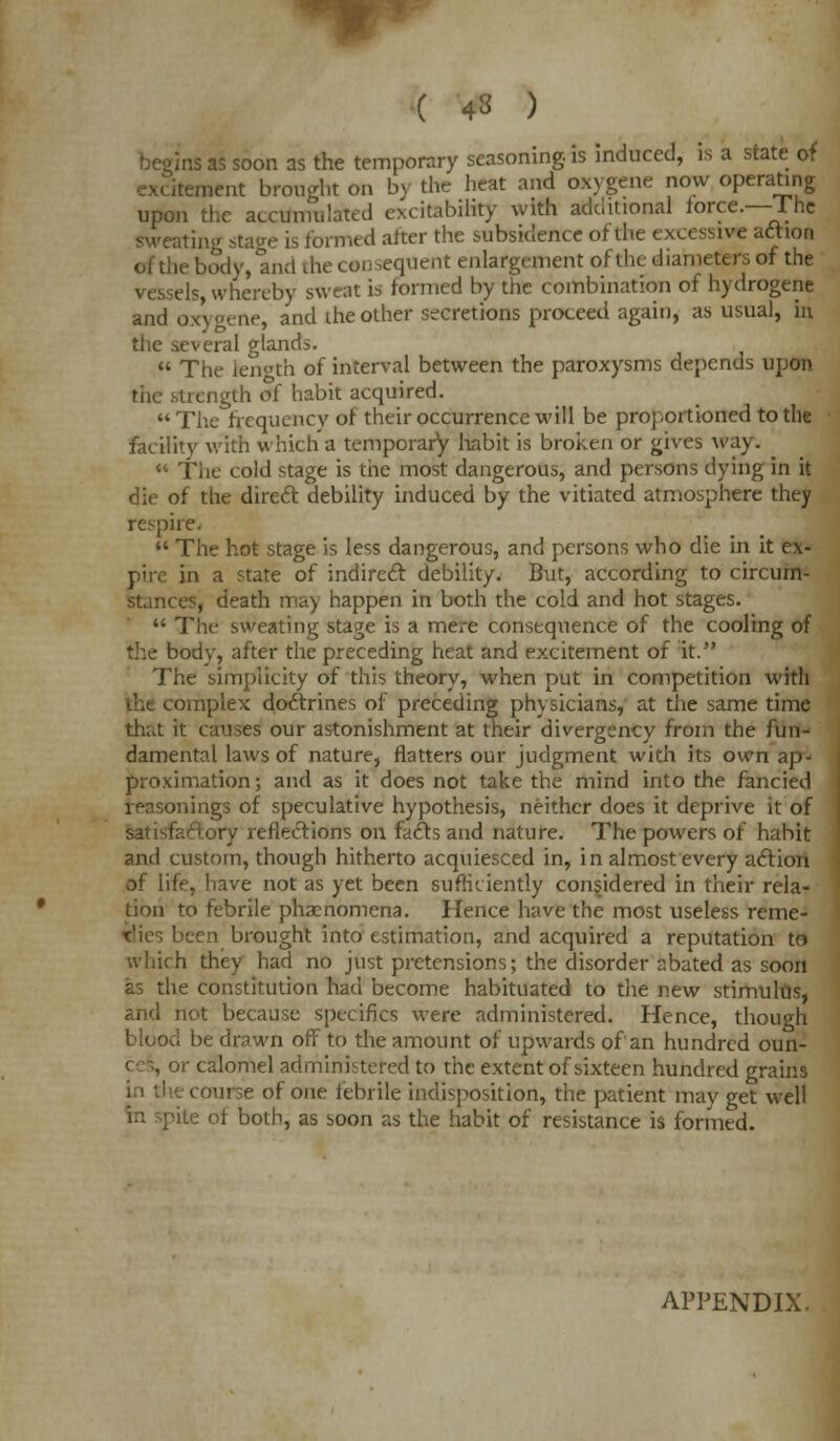 ( 4« ) Ins as soon as the temporary seasoning, is induced, is a state of itement brought on by the heat and oxvgene now operating upon the accumulated excitability with additional iorce.—fnc sweating stage is formed alter the subsidence of the excessive action of the body, and die consequent enlargement of the- diameters of the vessels, whereby sweat 13 formed by the combination of hydrogene and oxygene, and the other secretions proceed again, as usual, in the several glands.  The length of interval between the paroxysms depends upon the strength of habit acquired. The frequency of their occurrence will be proportioned to the facility with which a temporary habit is broken or gives way.  The cold stage is the most dangerous, and persons dying in it die of the direct debility induced by the vitiated atmosphere they respire.  The hot stage is less dangerous, and persons who die in it ex- pire in a state of indirect debility. But, according to circum- stances, death may happen in both the cold and hot stages.  The- sweating stage is a mere consequence of the cooling of the body, after the preceding heat and excitement of it. The simplicity of this theory, when put in competition with • nnplex doctrines of preceding physicians, at tiie same time that it causes our astonishment at their divergency from the fun- damental laws of nature, flatters our judgment with its own ap- proximation ; and as it does not take the mind into the fancied reasonings of speculative hypothesis, neither does it deprive it of satisfactory reflections on facts and nature. The powers of habit and custom, though hitherto acquiesced in, in almost every action of life, have not as yet been sufficiently considered in their rela- tion to febrile phzenomena. Hence have the most useless reme- dies been brought into estimation, and acquired a reputation to which they had no just pretensions; the disorder abated as soon as the constitution had become habituated to the new stimulus, and not because specifics were administered. Hence, though blood be drawn off to the amount of upwards of an hundred oun- r calomel administered to the extent of sixteen hundred grains course of one febrile indisposition, the patient may get well in spite of both, as soon as the habit of resistance is formed. APPENDIX.