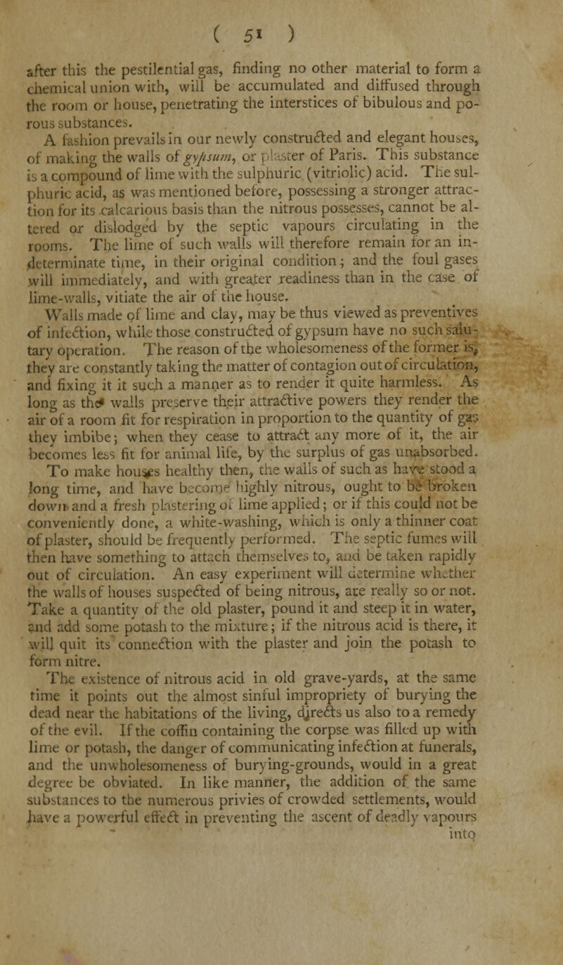 ( 5« ) after this the pestilential gas, rinding no other material to form a chemical union with, will be accumulated and diffused through the room or house, penetrating the interstices of bibulous and po- rous substances. A fashion prevails in our newly constructed and elegant houses, of makino- the walls of gypsum, or ] iter of Paris. This substance is a compound of lime with the sulphuric (vitriolic) acid. The sul- phuric acid, as was mentioned before, possessing a stronger attrac- tion for its calcarious basis than the nitrous possesses, cannot be al- tered or dislodged by the septic vapours circulating in the rooms. The lime of such walls will therefore remain for an in- determinate time, in their original condition; and the foul gases will immediately, and with greater readiness than in the case of lime-walls, vitiate the air of the house. Walls made of lime and clay, may be thus viewed as preventives of infection, while those constructed of gypsum have no such salu- tary operation. The reason of the wholesomeness of the former is, they are constantly taking the matter of contagion out of circulation, and fixing it it such a manner as to render it quite harmless. As long as the* walls preserve their attractive powers they render the air of a room fit for respiration in proportion to the quantity of gas they imbibe; when they cease to attract any more of it, the air becomes le&s fit for animal life, by the surplus of gas unabsorbed. To make houses healthy then, the wails of such as have stood a long time, and have become highly nitrous, ought to hi broken down- and a fresh plastering of lime applied; or if this could not be conveniently done, a white-washing, which is only a thinner coat of plaster, should be frequently performed. The septic fumes will then have something to attach themselves to, aad be taken rapidly out of circulation. An easy experiment will determine whether the walls of houses suspected of being nitrous, are really so or not. Take a quantity of the old plaster, pound it and steep it in water, end add some potash to the mixture; if the nitrous acid is there, it quit its connection with the plaster and join the potash to form nitre. i xistence of nitrous acid in old grave-yards, at the same time it points out the almost sinful impropriety of burying the dead near the habitations of the living, djrectsus also to a remedy of the evil. If the coffin containing the corpse was filled up with lime or potash, the danger of communicating infection at funerals, and the unwholesomeness of burying-grounds, would in a great degree be obviated. In like manner, the addition of the same substances to the numerous privies of crowded settlements, would have a powerful effect in preventing the ascent of deadly vapours into