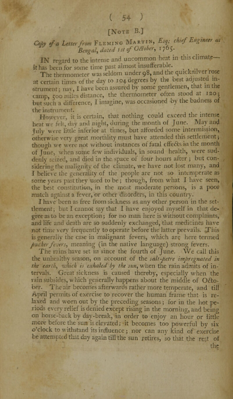 ( 5+ ) [Note B.] Coliy of a Letter from FLEMING Martin, Esq; chiefEtgbm at Bengal, dated Ut of OXober, I 765. IN regard to the intense and uncommon heat in this climate- it has been for some time past almost insufferable. The thermometer was seldom under 98, and the quicksilver rose at certain times of the day to 104 degrees by the best adjusted in- strument • nav, I have been assured by some gentlemen, that in the camp, too miles distance, the thermometer often stood at 120; but such a difference, I imagine, was occasioned by the badness of the in However, it is certain, that nothing could exceed the intense heat v and night, during the month of June. May and July were little inferior at times, but afforded some intermission, otherwise very great mortality must have attended this settlement; though we were not without instances of fatal effects in the month of June, when some few individuals, in sound health, were sud- denly seized, and died in the space of four hours after ; but con- sidering the malignity of the climate, we have not lost many, and Ibeluw I liityof the people are not so intemperate as some they used to be; though, from what I have seen, the best constitution, in the most moderate persons, is a poor match against a fever, or other disorders, in this country. I have been as free from sickness as any other person in the set- tlement; but I cannot say that 1 have enjoyed myself in that de- gree as to be an exception; for no man here is without complaints, and life and death are so suddenly exchanged, that medicines have not time very frequently to operate before the latter prevails. This is generally the case in malignant fevers, which are here termed pucker fevers, meaning (in the native language) strong fevers. The reins have set in since the fourth of June. We call this the unhealthy season, on account of the salt-petre impregnated in the earth, which is exhaled by the sun, when the rain admits of in- tervals. Great sickness is caused thereby, especially when the rain subsides, which generally happens about the middle of Octo- ber. The air becomes afterwards rather more temperate, and till April permits of exercise to recover the human frame that is re- laxed and worn out by the preceding seasons; for in the hot pe- riods every relief is denied except rising in the morning, and being on horse-back by day-break, in order to enjoy an hour or little more before the sun is elevated; it becomes too powerful by six o'clock to withstand its influence; nor can any kind of exercise be attempted that day again till the sun retires, so that the rest of the