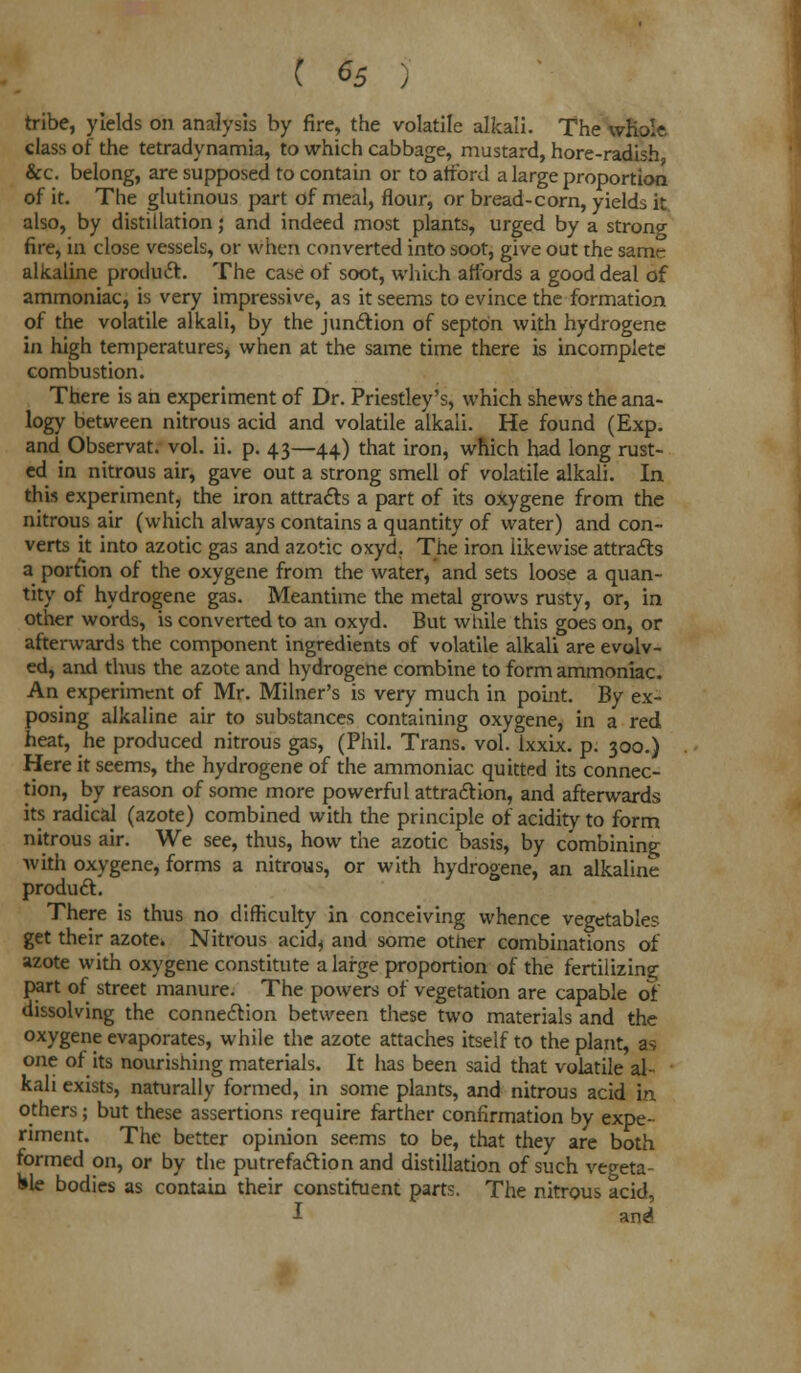 C ^5 ) tribe, yields on analysis by fire, the volatile alkali. The whole class of the tetradynamia, to which cabbage, mustard, hore-radish &c. belong, are supposed to contain or to afford a large proportion of it. The glutinous part of meal, flour, or bread-corn, yields it also, by distillation; and indeed most plants, urged by a strong fire, in close vessels, or when converted into soot, give out the same alkaline product. The case of soot, which affords a good deal of ammoniac, is very impressive, as it seems to evince the formation of the volatile alkali, by the junction of septOn with hydrogene in high temperatures, when at the same time there is incomplete combustion. There is an experiment of Dr. Priestley's, which shews the ana- logy between nitrous acid and volatile alkali. He found (Exp. and Observat. vol. ii. p. 43—44) that iron, which had long rust- ed in nitrous air, gave out a strong smell of volatile alkali. In this experiment, the iron attracts a part of its oxygene from the nitrous air (which always contains a quantity of water) and con- verts it into azotic gas and azotic oxyd. The iron likewise attracts a portion of the oxygene from the water, and sets loose a quan- tity of hydrogene gas. Meantime the metal grows rusty, or, in other words, is converted to an oxyd. But while this goes on, or afterwards the component ingredients of volatile alkali are evolv- ed, and thus the azote and hydrogene combine to form ammoniac. An experiment of Mr. Milner's is very much in point. By ex- posing alkaline air to substances containing oxygene, in a red heat, he produced nitrous gas, (Phil. Trans, vol. lxxix. p. 300.) Here it seems, the hydrogene of the ammoniac quitted its connec- tion, by reason of some more powerful attraction, and afterwards its radical (azote) combined with the principle of acidity to form nitrous air. We see, thus, how the azotic basis, by combining with oxygene, forms a nitrous, or with hydrogene, an alkaline product. There is thus no difficulty in conceiving whence vegetables get their azote. Nitrous acid^ and some other combinations of azote with oxygene constitute a large proportion of the fertilizing part of street manure. The powers of vegetation are capable of dissolving the connection between these two materials and the oxygene evaporates, while the azote attaches itself to the plant, as one of its nourishing materials. It has been said that volatile al- kali exists, naturally formed, in some plants, and nitrous acid in others; but these assertions require farther confirmation by expe- riment. The better opinion seems to be, that they are both formed on, or by the putrefaction and distillation of such vegeta- ble bodies as contain their constituent parts. The nitrous acid, i and