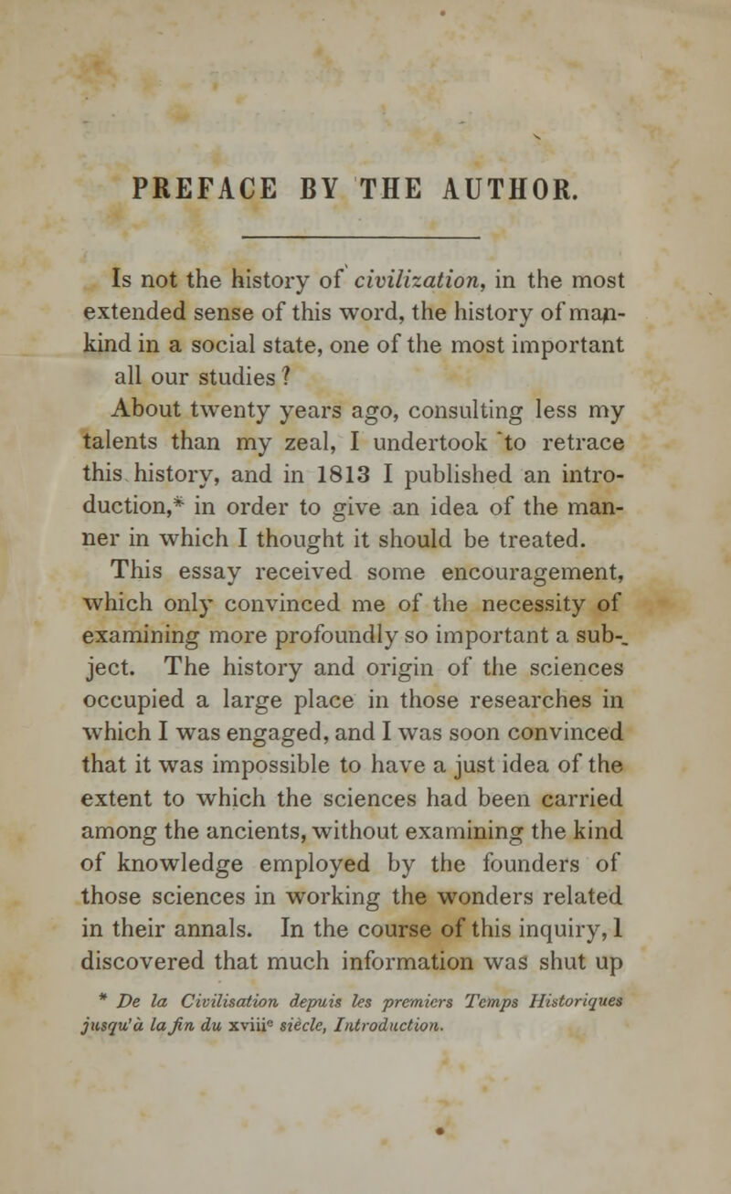 PREFACE BY THE AUTHOR. Is not the history of civilization, in the most extended sense of this word, the history of man- kind in a social state, one of the most important all our studies ? About twenty years ago, consulting less my talents than my zeal, I undertook to retrace this history, and in 1813 I published an intro- duction,* in order to give an idea of the man- ner in which I thought it should be treated. This essay received some encouragement, which only convinced me of the necessity of examining more profoundly so important a sub-, ject. The history and origin of the sciences occupied a large place in those researches in which I was engaged, and I was soon convinced that it was impossible to have a just idea of the extent to which the sciences had been carried among the ancients, without examining the kind of knowledge employed by the founders of those sciences in working the wonders related in their annals. In the course of this inquiry, 1 discovered that much information was shut up * De la Civilisation depuis les premiers Temps Historiques jusqu'a la Jin du xviii0 sieclc, Introduction.