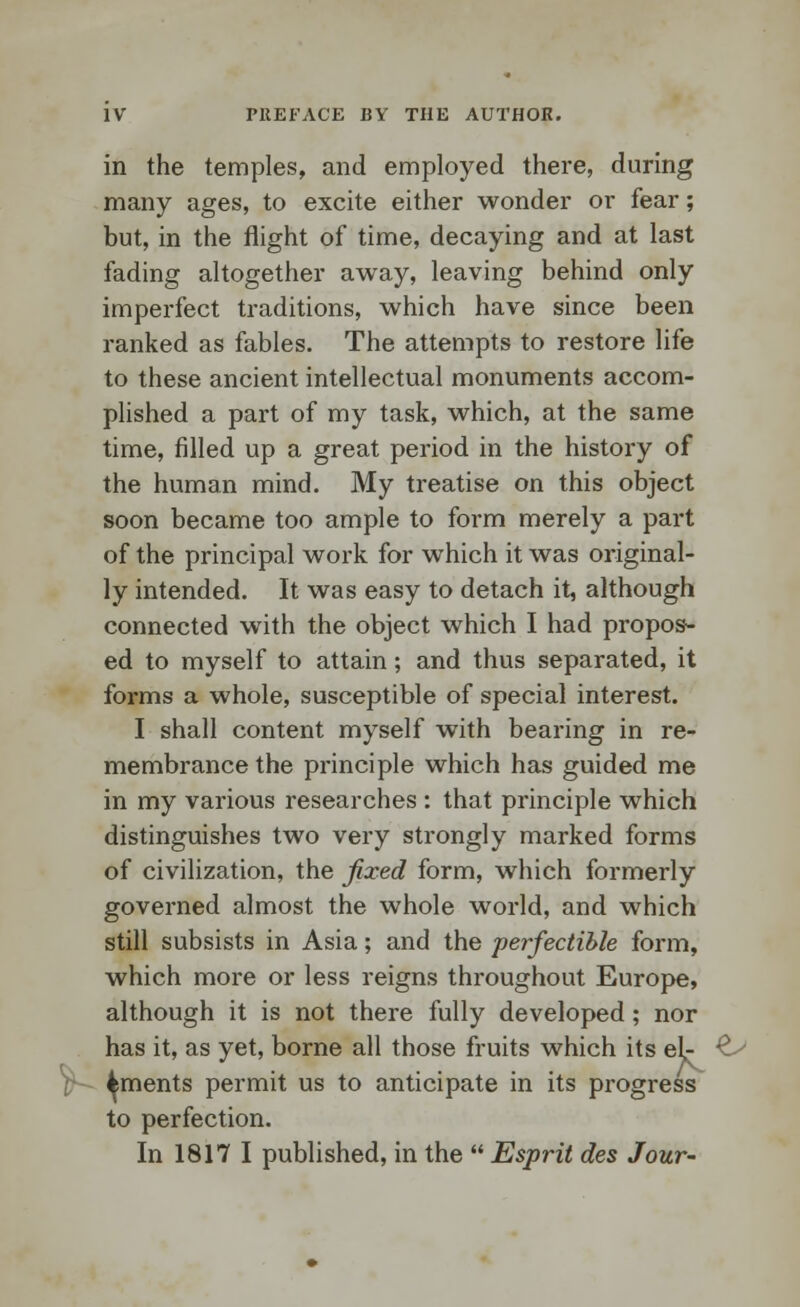 in the temples, and employed there, during many ages, to excite either wonder or fear; but, in the flight of time, decaying and at last fading altogether away, leaving behind only imperfect traditions, which have since been ranked as fables. The attempts to restore life to these ancient intellectual monuments accom- plished a part of my task, which, at the same time, filled up a great period in the history of the human mind. My treatise on this object soon became too ample to form merely a part of the principal work for which it was original- ly intended. It was easy to detach it, although connected with the object which I had propos- ed to myself to attain; and thus separated, it forms a whole, susceptible of special interest. I shall content myself with bearing in re- membrance the principle which has guided me in my various researches : that principle which distinguishes two very strongly marked forms of civilization, the fixed form, which formerly governed almost the whole world, and which still subsists in Asia; and the perfectible form, which more or less reigns throughout Europe, although it is not there fully developed; nor has it, as yet, borne all those fruits which its el- £-> ^ments permit us to anticipate in its progress to perfection. In 1817 I published, in the  Esprit des Jour-
