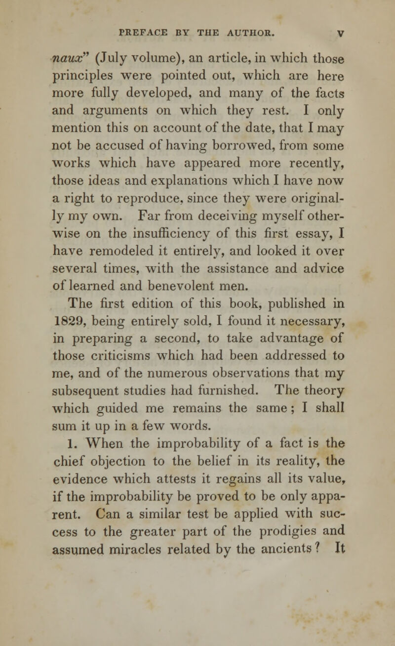 naux (July volume), an article, in which those principles were pointed out, which are here more fully developed, and many of the facts and arguments on which they rest. I only mention this on account of the date, that I may not be accused of having borrowed, from some works which have appeared more recently, those ideas and explanations which I have now a right to reproduce, since they were original- ly my own. Far from deceiving myself other- wise on the insufficiency of this first essay, I have remodeled it entirely, and looked it over several times, with the assistance and advice of learned and benevolent men. The first edition of this book, published in 1829, being entirely sold, I found it necessary, in preparing a second, to take advantage of those criticisms which had been addressed to me, and of the numerous observations that my subsequent studies had furnished. The theory which guided me remains the same; I shall sum it up in a few words. 1. When the improbability of a fact is the chief objection to the belief in its reality, the evidence which attests it regains all its value, if the improbability be proved to be only appa- rent. Can a similar test be applied with suc- cess to the greater part of the prodigies and assumed miracles related by the ancients ? It