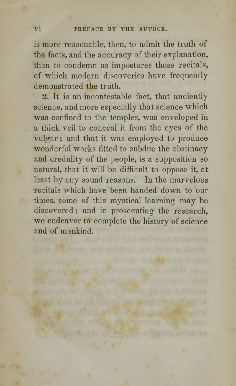 is more reasonable, then, to admit the truth of the facts, and the accuracy of their explanation, than to condemn as impostures those recitals, of which modern discoveries have frequently demonstrated the truth. 2. It is an incontestable fact, that anciently science, and more especially that science which was confined to the temples, was enveloped in a thick veil to conceal it from the eyes of the vulgar; and that it was employed to produce wonderful works fitted to subdue the obstinacy and credulity of the people, is a supposition so natural, that it will be difficult to oppose it, at least by any sound reasons. In the marvelous recitals which have been handed down to our times, some of this mystical learning may be discovered; and in prosecuting the research, we endeavor to complete the history of science and of mankind.