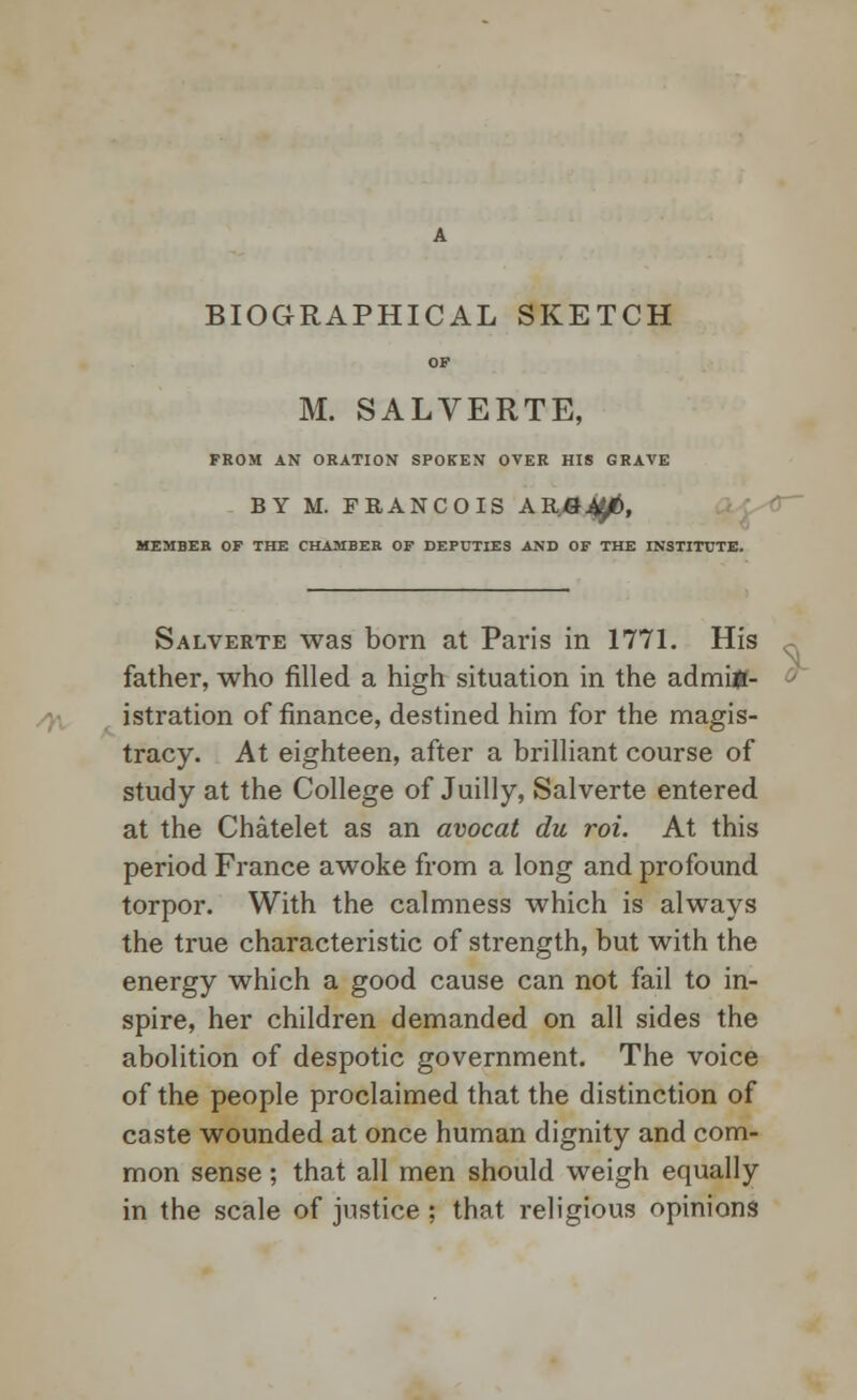 BIOGRAPHICAL SKETCH OF M. SALVERTE, FROM AN ORATION SPOKEN OVER HIS GRAVE BY M. FRANCOIS ARfl^i, MEMBER OF THE CHAMBER OF DEPUTIES AND OF THE INSTITUTE. Salverte was born at Paris in 1771. His father, who filled a high situation in the admin- istration of finance, destined him for the magis- tracy. At eighteen, after a brilliant course of study at the College of Juilly, Salverte entered at the Chatelet as an avocat du roi. At this period France awoke from a long and profound torpor. With the calmness which is always the true characteristic of strength, but with the energy which a good cause can not fail to in- spire, her children demanded on all sides the abolition of despotic government. The voice of the people proclaimed that the distinction of caste wounded at once human dignity and com- mon sense ; that all men should weigh equally in the scale of justice ; that religious opinions
