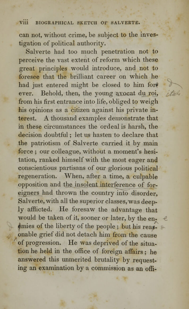 can not, without crime, be subject to the inves- tigation of political authority. Salverte had too much penetration not to perceive the vast extent of reform which these great principles would introduce, and not to foresee that the brilliant career on which he had just entered might be closed to him for# ever. Behold, then, the young avocat du roi, from his first entrance into life, obliged to weigh his opinions as a citizen against his private in- terest. A thousand examples demonstrate that in these circumstances the ordeal is harsh, the decision doubtful; let us hasten to declare that the patriotism of Salverte carried it by main force ; our colleague, without a moment's hesi- tation, ranked himself with the most eager and conscientious partisans of our glorious political regeneration. When, after a time, a culpable opposition and the insolent interference of for- eigners had thrown the country into disorder, Salverte, with all the superior classes, was deep- ly afflicted. He foresaw the advantage that would be taken of it, sooner or later, by the en- ■£ ^mies of the liberty of the people ; but his reas- onable grief did not detach him from the cause of progression. He was deprived of the situa- tion he held in the office of foreign affairs; he answered this unmerited brutality by request- ing an examination by a commission as an offi-