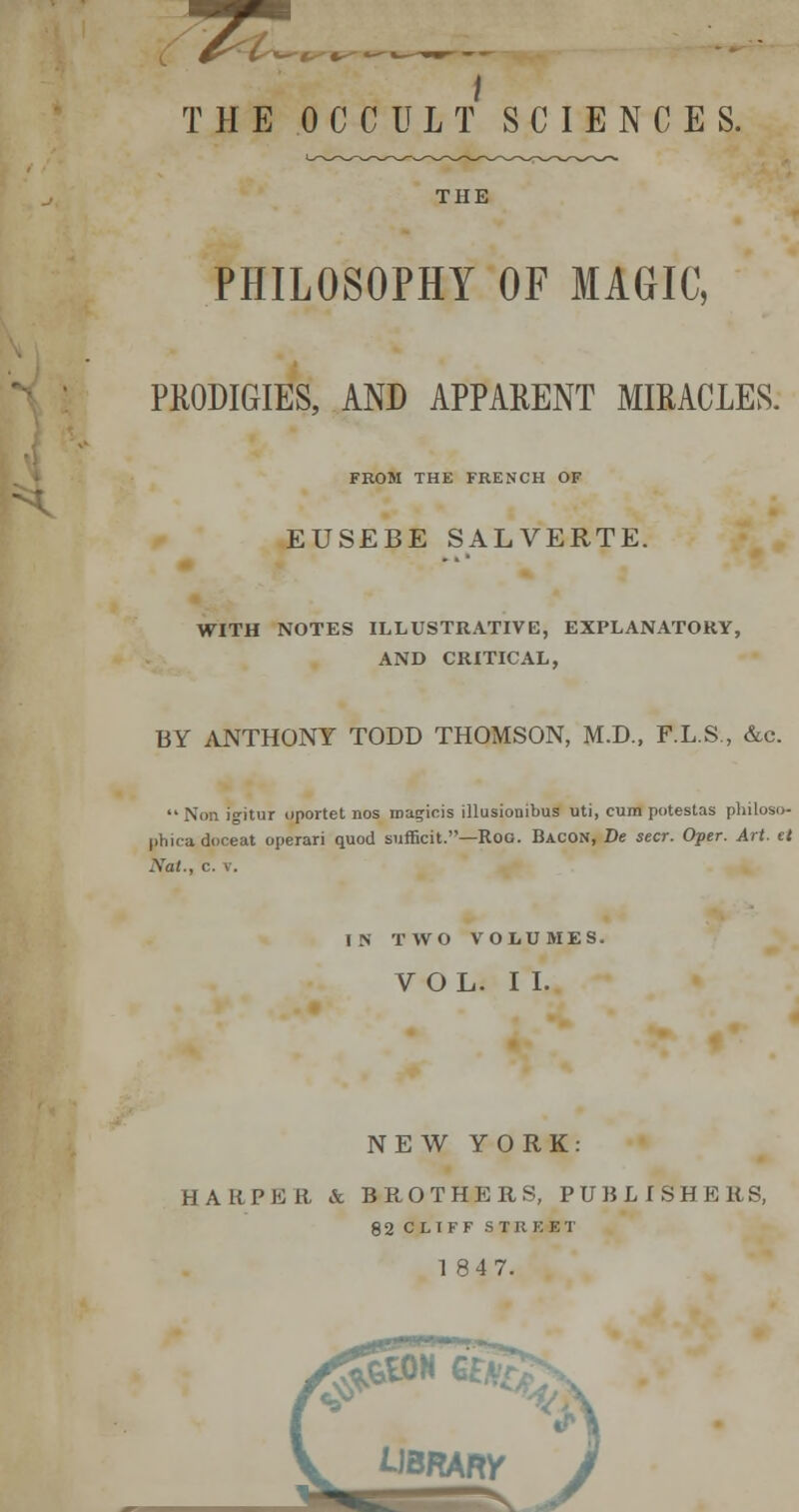 \ THE OCCULT SCIENCES. THE PHILOSOPHY OF MAGIC, PKODIGIES, AND APPARENT MIRACLES. FROM THE FRENCH OF EUSEBE SALVERTE. WITH NOTES ILLUSTRATIVE, EXPLANATORY, AND CRITICAL, BY ANTHONY TODD THOMSON, M.D., F.L.S., &c.  Non igitur oportet nos roagiois illusionibus uti, cum potestas pliiloso- phicadoceat operari quod sufEcit.—RoG. Bacon, Be seer. Oper. Art. et Nat., c. V. N TWO VOIiUMES. VOL. II. NEW YORK: HARPER & BROTHERS, PUBLISHERS, 82 CLTFF STREET 184 7.