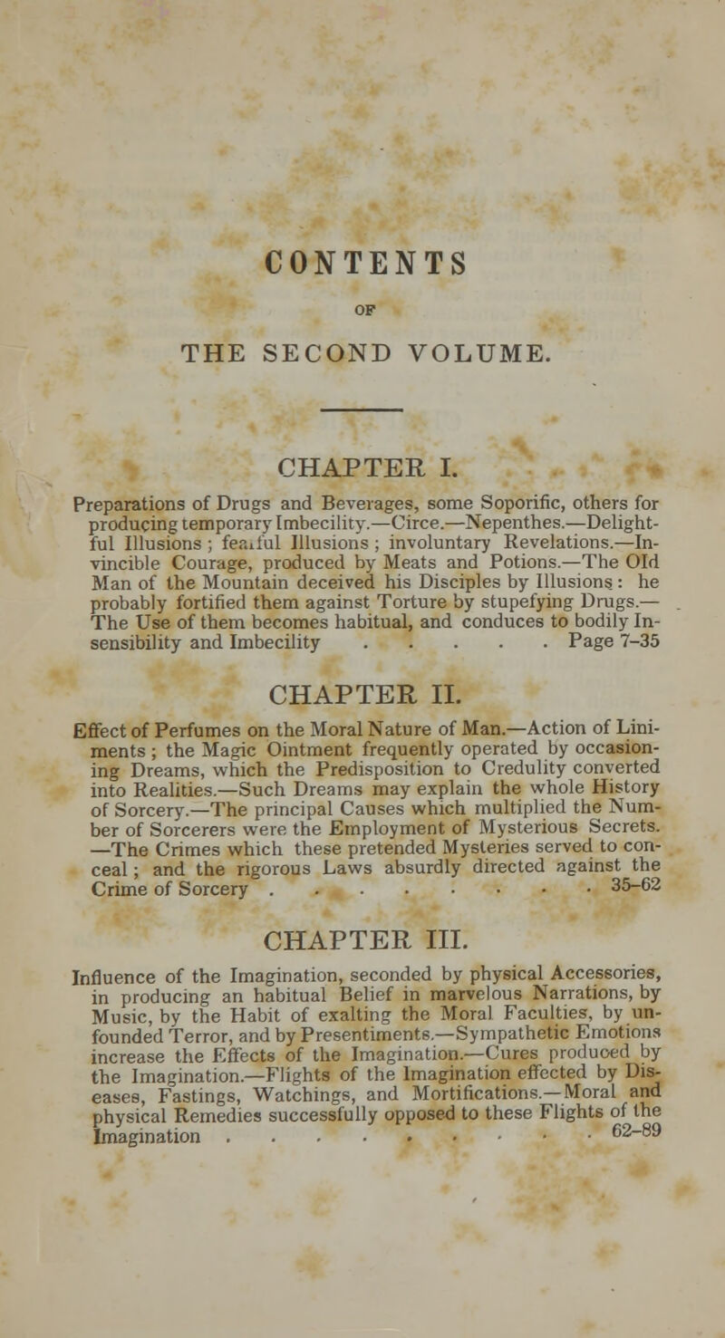 CONTENTS OP THE SECOND VOLUME. CHAPTER I. Preparations of Drugs and Beverages, some Soporific, others for producing temporary Imbecility.—Circe.—Nepenthes.—Delight- ful Illusions ; feail'ul Illusions ; involuntary Revelations.—In- vincible Courage, produced by Meats and Potions.—The Old Man of the Mountain deceived his Disciples by Illusions.: he probably fortified them against Torture by stupefying Drugs.— The Use of them becomes habitual, and conduces to bodily In- sensibility and Imbecility Page 7-35 CHAPTER n. Eflfect of Perfumes on the Moral Nature of Man.—Action of Lini- ments ; the Magic Ointment frequently operated by occasion- ing Dreams, which the Predisposition to Credulity converted into Realities.—Such Dreams may explain the whole History of Sorcer}\—The prmcipal Causes which multiplied the Num- ber of Sorcerers were the Employment of Mysterious Secrets. —The Crimes which these pretended Mysteries served to con- ceal ; and the rigorous Laws absurdly directed against the Crime of Sorcery 35-62 CHAPTER ni. Influence of the Imagination, seconded by physical Accessories, in producing an habitual Belief in marvelous Narrations, by Music, by the Habit of exalting the Moral Faculties, by un- founded Terror, and by Presentiments.—Sympathetic Emotions increase the Effects of the Imagination.—Cures produoed by the Imagination.—Flights of the Imagination effected by Dis- eases, Fastings, Watchings, and Mortifications.—Moral and physical Remedies successfully opposed to these Flights of the Imagination 62-89