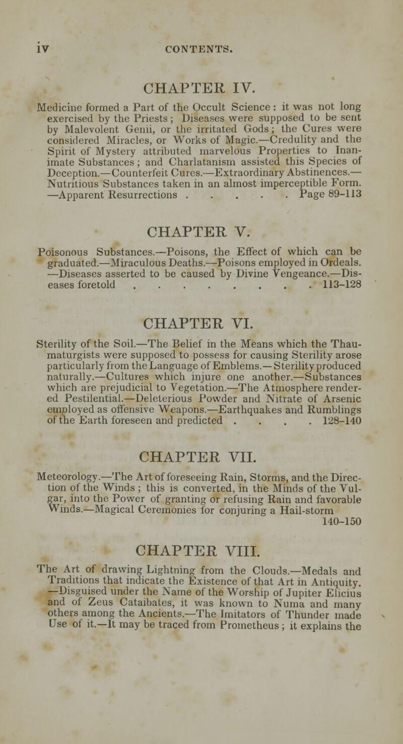 CHAPTER IV. Medicine formed a Part of the Occult Science : it was not long exercised by the Priests; Diseases were supposed to be sent by Malevolent Genii, or the irritated Gods; the Cures were considered Miracles, or Works of Magic.—Credulity and the Spirit of Mystery attributed marvelous Properties to Inan- imate Substances; and Charlatanism assisted this Species of Deception.—Counterfeit Cures.—Extraordinary Abstinences.— Nutritious Substances taken in an almost imperceptible Form. —Apparent Resurrections Page 89-113 CHAPTER V. Poisonous Substances.—Poisons, the Effect of which can be graduated.—Miraculous Deaths.—Poisons employed in Ordeals. —Diseases asserted to be caused by Divine Vengeance.—Dis- eases foretold 113-128 CHAPTER VI. Sterility of the Soil.—The Belief in the Means which the Thau- maturgists were supposed to possess for causing Sterility arose particularly from the Language of Emblems.—Sterility produced naturally.—Cultures which injure one another.—Substances which are prejudicial to Vegetation.—The Atmosphere render- ed Pestilential.—Deleterious Powder and Nitrate of Arsenic employed as offensive Weapons.—Earthquakes and Rumblings of the Earth foreseen and predicted .... 128-140 CHAPTER VII. Meteorology.—The Art of foreseeing Rain, Storms, and the Direc- tion of the Winds ; this is converted, in the Minds of the Vul- gar, into the Power of granting or refusing Rain and favorable Winds.—Magical Ceremonies for conjuring a Hail-storm 140-150 CHAPTER VIII. The Art of drawing Lightning from the Clouds.—Medals and Traditions that indicate the Existence of that Art in Antiquity. —Disguised under the Name of the Worship of Jupiter Eiicius and of Zeus Cataibates, it was known to Numa and many others among the Ancients.—The Imitators of Thunder made Use of it.—It may be traced from Prometheus; it explains the