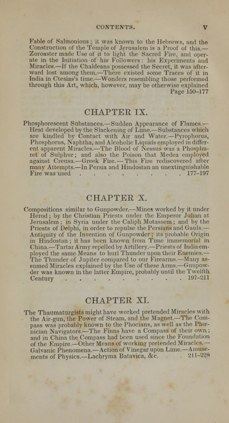 Fable of Saltnonious; it was known to the Hebrews, and the Construction of the Temple of Jerusalem is a Proof of this.— Zoroaster made Use of it to light the Sacred Fire, and oper- ate in the Initiation of his Followers: his Experiments and Miracles.—If the Chaldeans possessed the Secret, it was after- ward lost among them.—There existed some Traces of it in India in Ctesias's time.—Wonders resembling those performed through this Art, which, however, may be otherwise explained Page 150-177 CHAPTER IX. Phosphorescent Substances.—Sudden Appearance of Flames.— Heat developed by the Slackening of Lime.—Substances which are kindled by Contact with Air and Water.—Pyrophorus, Phosphorus, Naphtha, and Alcoholic Liquids employed in differ- ent apparent Miracles.—The Blood of Nessus was a Phosphu- ret of Sulphur; and also the Poison that Medea employed against Creusa.—Greek Fire. — This Fire rediscovered after many Attempts.—In Persia and Hmdostan an unextinguishable Fire was used 177-197 CHAPTER X. Compositions similar to Gunpowder.—Mines worked by it under Herod; by the Christian Priests under the Emperor Julian at Jerusalem ; in Syria under the Caliph Motassem ; and by the Priests of Delphi, in order to repulse the Persians and Gauls.— Antiquity of the Invention of Gunpowder; its probable Origin in Hindostan; it has been known from Time immemorial in China.—Tartar Army repelled byArtillery.—Priests of Indiaem- ployed the same Means to hurl Thunder upon their Enemies.— The Thunder of Jupiter compared to our Firearms.—Many as- sumed Miracles explained by the Use of these Arms.—Gunpow- der was known in the latter Empire, probably until the Twelfth Century 197-211 CHAPTER XL The Thaumaturgists might have worked pretended Miracles with the Air-gun, the Power of Steam, and the Magnet.—The Com- pass was probably known to the Phocians, as well as the Phoe- nician Navigators.—The Finns have a Compass of their own ; and in China the Compass had been used since the Foundation of the Empire.—Other Means of working pretended Miracles.— Galvanic Phenomena.—Action of Vinegar upon Lime.—Amuse- ments of Physics.—Lachryma Batavica, &c. . 211-22S