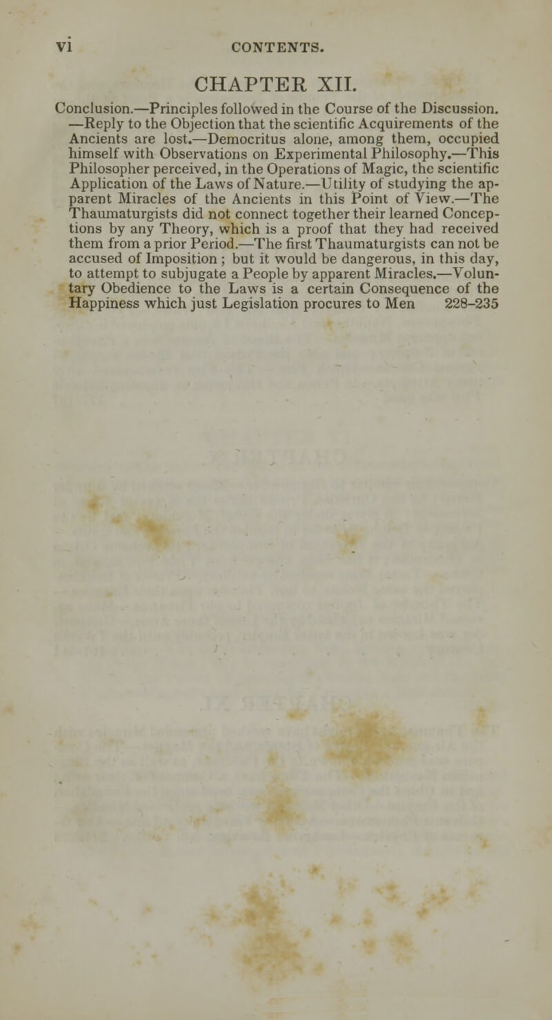 CHAPTER XII. Conclusion.—Principles followed in the Course of the Discussion. —Reply to the Objection that the scientific Acquirements of the Ancients are lost.—Democritus alone, among them, occupied himself with Observations on Experimental Philosophy.—This Philosopher perceived, in the Operations of Magic, the scientific Application of the Laws of Nature.—Utility of studying the ap- parent Miracles of the Ancients in this Point of View.—The Thaumaturgists did not connect together their learned Concep- tions by any Theory, which is a proof that they had received them from a prior Period.—The first Thaumaturgists can not be accused of Imposition ; but it would be dangerous, in this day, to attempt to subjugate a People by apparent Miracles.—Volun- tary Obedience to the Laws is a certain Consequence of the Happiness which just Legislation procures to Men 228-235