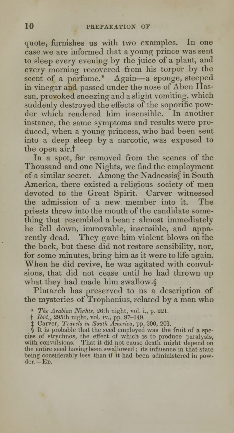 quote, furnishes us with two examples. In one case we are informed that a young prince was sent to sleep every evening by the juice of a plant, and every morning recovered fiom his toi'por by the scent of a perfume.* Again—a sponge, steeped in vinegar and passed under the nose of Aben Has- san, provoked sneezing and a slight vomiting, which suddenly destroyed the effects of the soporific pow- der which rendered him insensible. In another instance, the same symptoms and results were pro- duced, when a young princess, who had been sent into a deep sleep by a narcotic, was exposed to the open air.t In a spot, ftir removed from the scenes of the Thousand and one Nights, we find the employment of a similar secret. Among the NadoessisJ in South America, there existed a religious society of men devoted to the Great Spirit. Carver witnessed the admission of a new member into it. The priests threw into the mouth of the candidate some- thing that resembled a bean : almost immediately he fell down, immovable, insensible, and appa- rently dead. They gave him violent blows on the the back, but these did not restore sensibility, nor, for some minutes, bring him as it were to life again. When he did revive, he was agitated with convul- sions, that did not cease until he had thrown up what they had made him swallow.§ Plutarch has preserved to us a description of the mysteries of Trophonius, related by a man who * The Arabian Nights, 26th night, vol. i., p. 221. t Ibid., 295th night, vol. iv., pp. 97-149. X Carver, Travels in South America, pp. 200, 201. § It is probable that the seed employed was the fruit of a spe- cies of strychnos, the effect of which is to produce paralysis, with convulsions. That it did not cause death might depend on the entire seed having been swallowed ; its influence in that state being considerably less than if it had been administered in pow- der.—Ed.