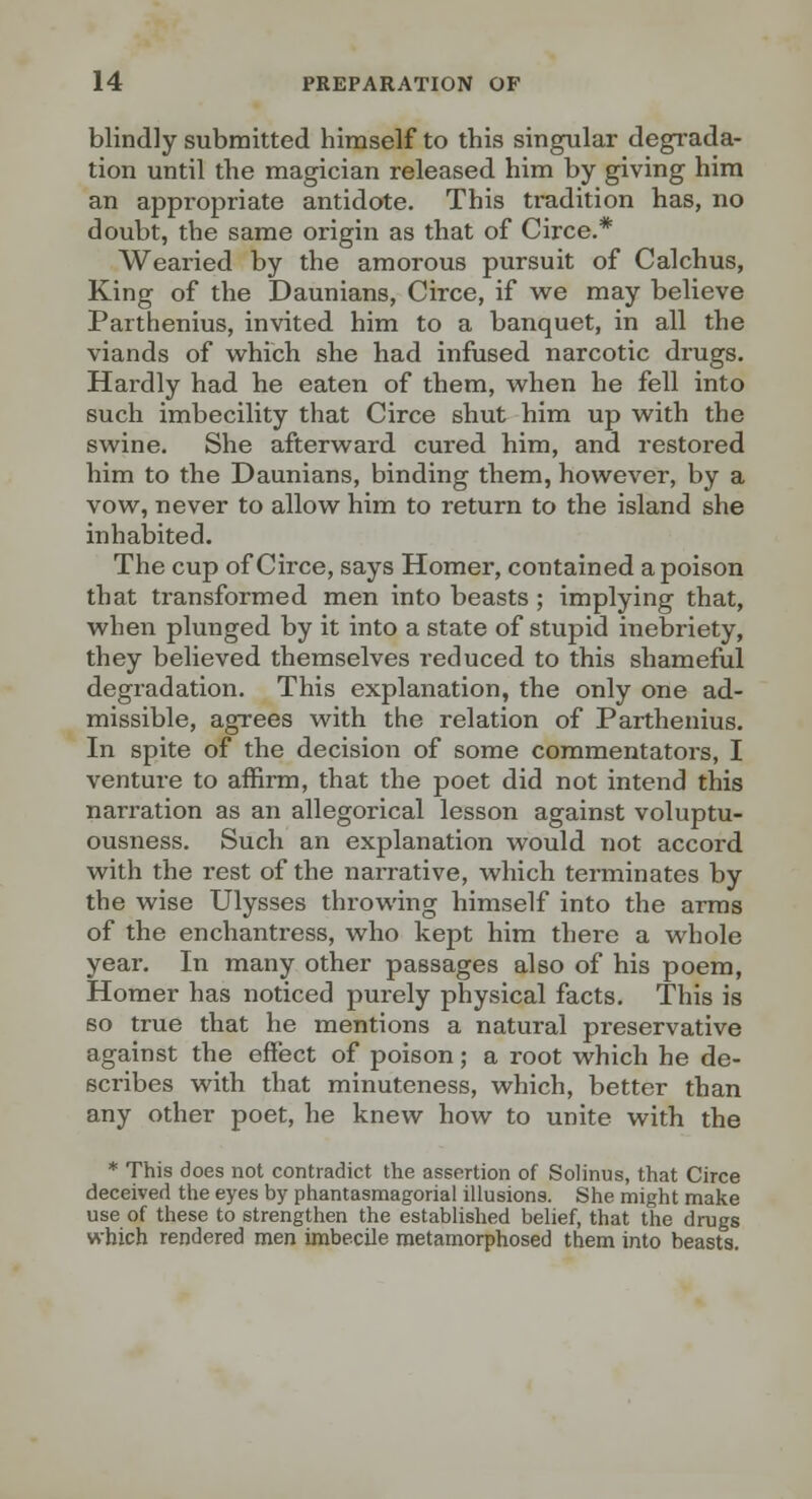 blindly submitted himself to this singular degrada- tion until the magician released him by giving him an appropriate antidote. This tradition has, no doubt, the same origin as that of Circe.* Wearied by the amorous pursuit of Calchus, King of the Daunians, Circe, if we may believe Parthenius, invited him to a banquet, in all the viands of which she had infused narcotic drugs. Hardly had he eaten of them, when he fell into such imbecility that Circe shut him up with the swine. She afterward cured him, and restored him to the Daunians, binding them, however, by a vow, never to allow him to return to the island she inhabited. The cup of Circe, says Homer, contained a poison that transformed men into beasts ; implying that, when plunged by it into a state of stupid inebriety, they believed themselves reduced to this shameful degradation. This explanation, the only one ad- missible, agrees with the relation of Parthenius. In spite of the decision of some commentatoi-s, I venture to affirm, that the poet did not intend this narration as an allegorical lesson against voluptu- ousness. Such an explanation would not accord with the rest of the narrative, which terminates by the wise Ulysses throwing himself into the arms of the enchantress, who kept him there a whole year. In many other passages also of his poem. Homer has noticed purely physical facts. This is BO true that he mentions a natural preservative against the effect of poison; a root which he de- scribes with that minuteness, which, better than any other poet, he knew how to unite with the * This does not contradict the assertion of Solinus, that Circe deceived the eyes by phantasmagorial illusions. She might make use of these to strengthen the established belief, that the drugs which rendered men imbecile metamorphosed them into beasts.